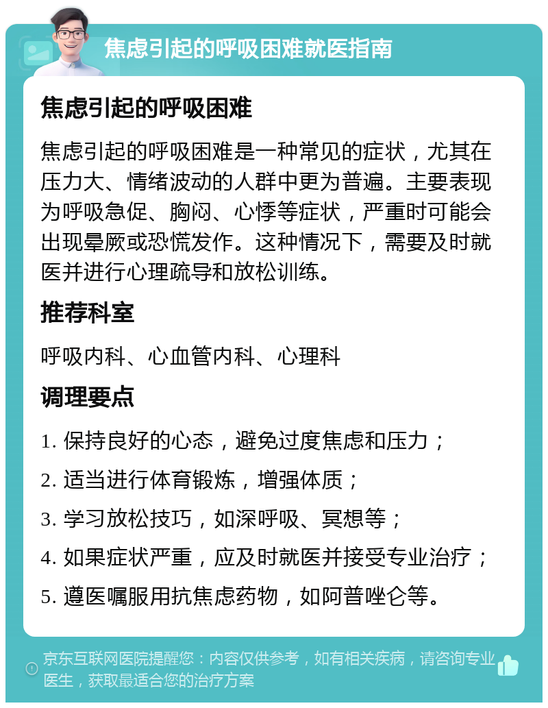 焦虑引起的呼吸困难就医指南 焦虑引起的呼吸困难 焦虑引起的呼吸困难是一种常见的症状，尤其在压力大、情绪波动的人群中更为普遍。主要表现为呼吸急促、胸闷、心悸等症状，严重时可能会出现晕厥或恐慌发作。这种情况下，需要及时就医并进行心理疏导和放松训练。 推荐科室 呼吸内科、心血管内科、心理科 调理要点 1. 保持良好的心态，避免过度焦虑和压力； 2. 适当进行体育锻炼，增强体质； 3. 学习放松技巧，如深呼吸、冥想等； 4. 如果症状严重，应及时就医并接受专业治疗； 5. 遵医嘱服用抗焦虑药物，如阿普唑仑等。