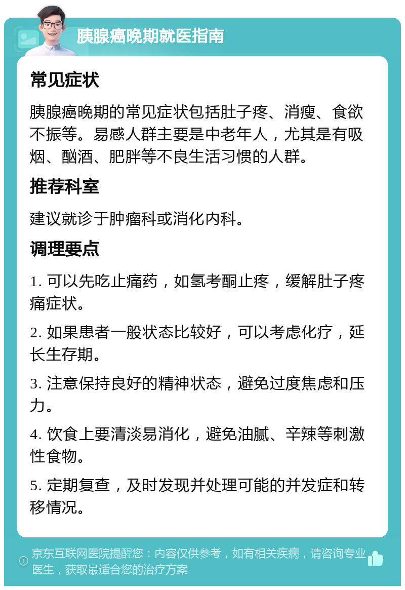 胰腺癌晚期就医指南 常见症状 胰腺癌晚期的常见症状包括肚子疼、消瘦、食欲不振等。易感人群主要是中老年人，尤其是有吸烟、酗酒、肥胖等不良生活习惯的人群。 推荐科室 建议就诊于肿瘤科或消化内科。 调理要点 1. 可以先吃止痛药，如氢考酮止疼，缓解肚子疼痛症状。 2. 如果患者一般状态比较好，可以考虑化疗，延长生存期。 3. 注意保持良好的精神状态，避免过度焦虑和压力。 4. 饮食上要清淡易消化，避免油腻、辛辣等刺激性食物。 5. 定期复查，及时发现并处理可能的并发症和转移情况。