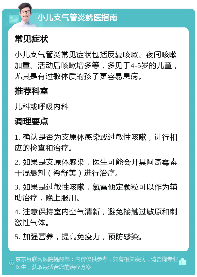 小儿支气管炎就医指南 常见症状 小儿支气管炎常见症状包括反复咳嗽、夜间咳嗽加重、活动后咳嗽增多等，多见于4-5岁的儿童，尤其是有过敏体质的孩子更容易患病。 推荐科室 儿科或呼吸内科 调理要点 1. 确认是否为支原体感染或过敏性咳嗽，进行相应的检查和治疗。 2. 如果是支原体感染，医生可能会开具阿奇霉素干混悬剂（希舒美）进行治疗。 3. 如果是过敏性咳嗽，氯雷他定颗粒可以作为辅助治疗，晚上服用。 4. 注意保持室内空气清新，避免接触过敏原和刺激性气体。 5. 加强营养，提高免疫力，预防感染。