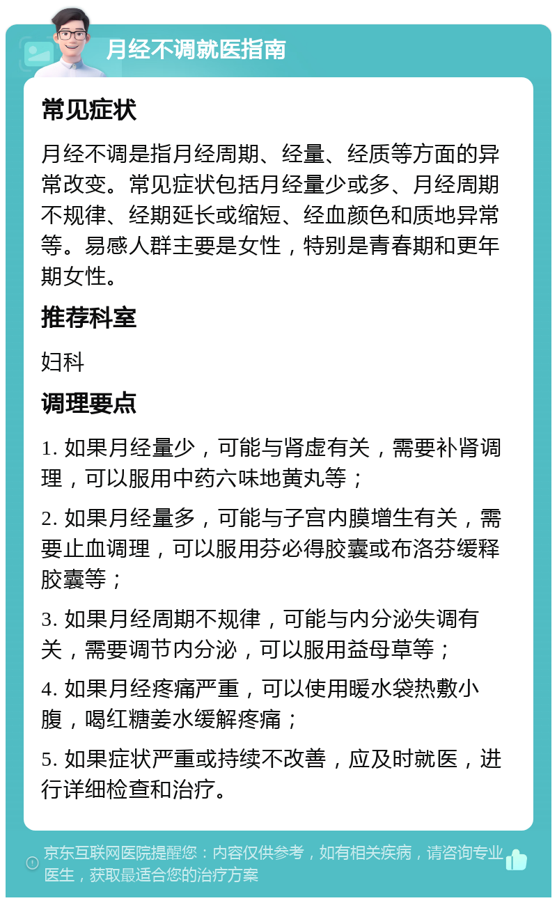 月经不调就医指南 常见症状 月经不调是指月经周期、经量、经质等方面的异常改变。常见症状包括月经量少或多、月经周期不规律、经期延长或缩短、经血颜色和质地异常等。易感人群主要是女性，特别是青春期和更年期女性。 推荐科室 妇科 调理要点 1. 如果月经量少，可能与肾虚有关，需要补肾调理，可以服用中药六味地黄丸等； 2. 如果月经量多，可能与子宫内膜增生有关，需要止血调理，可以服用芬必得胶囊或布洛芬缓释胶囊等； 3. 如果月经周期不规律，可能与内分泌失调有关，需要调节内分泌，可以服用益母草等； 4. 如果月经疼痛严重，可以使用暖水袋热敷小腹，喝红糖姜水缓解疼痛； 5. 如果症状严重或持续不改善，应及时就医，进行详细检查和治疗。