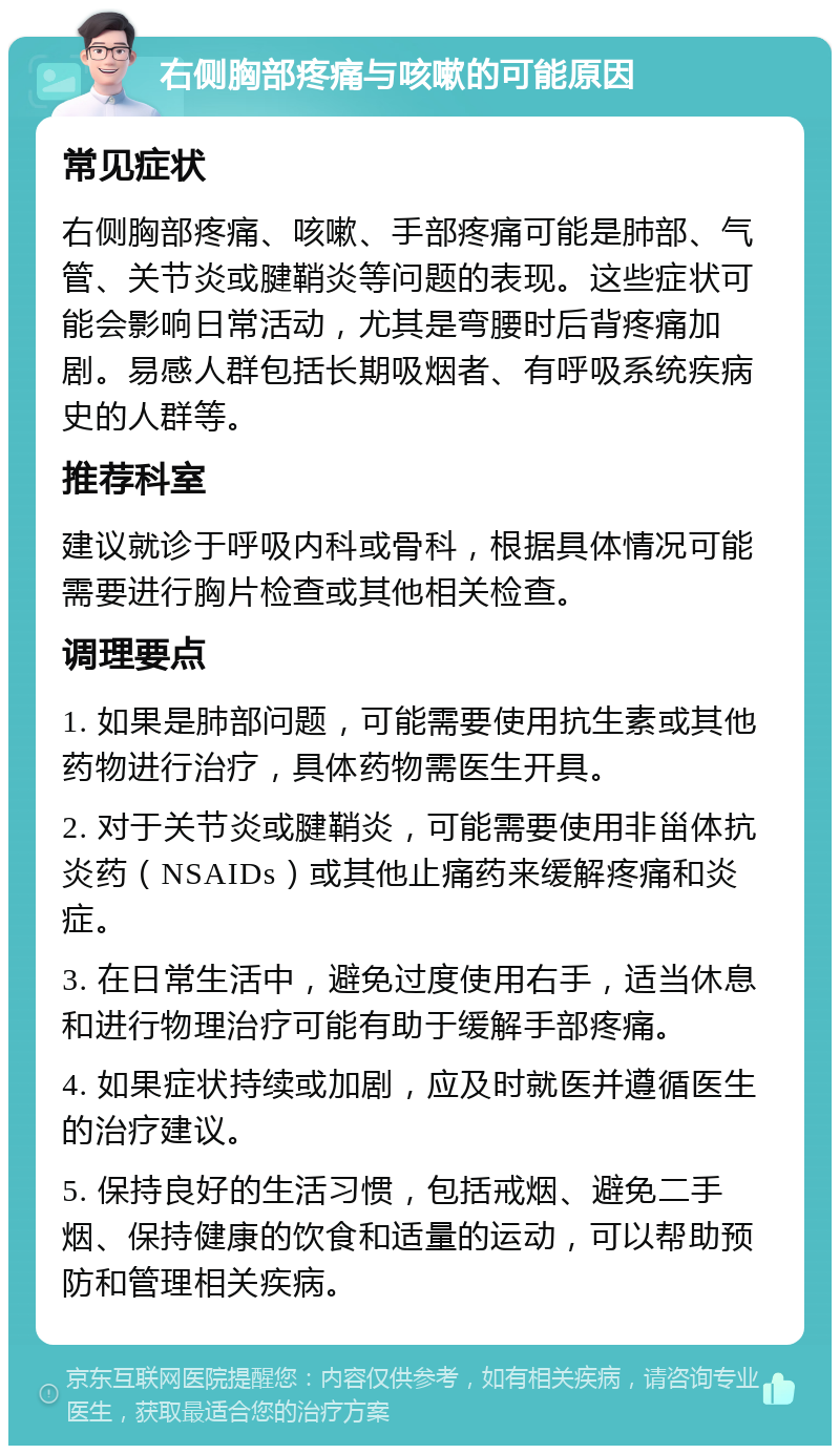 右侧胸部疼痛与咳嗽的可能原因 常见症状 右侧胸部疼痛、咳嗽、手部疼痛可能是肺部、气管、关节炎或腱鞘炎等问题的表现。这些症状可能会影响日常活动，尤其是弯腰时后背疼痛加剧。易感人群包括长期吸烟者、有呼吸系统疾病史的人群等。 推荐科室 建议就诊于呼吸内科或骨科，根据具体情况可能需要进行胸片检查或其他相关检查。 调理要点 1. 如果是肺部问题，可能需要使用抗生素或其他药物进行治疗，具体药物需医生开具。 2. 对于关节炎或腱鞘炎，可能需要使用非甾体抗炎药（NSAIDs）或其他止痛药来缓解疼痛和炎症。 3. 在日常生活中，避免过度使用右手，适当休息和进行物理治疗可能有助于缓解手部疼痛。 4. 如果症状持续或加剧，应及时就医并遵循医生的治疗建议。 5. 保持良好的生活习惯，包括戒烟、避免二手烟、保持健康的饮食和适量的运动，可以帮助预防和管理相关疾病。