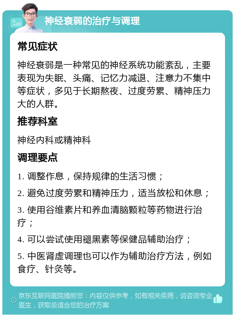 神经衰弱的治疗与调理 常见症状 神经衰弱是一种常见的神经系统功能紊乱，主要表现为失眠、头痛、记忆力减退、注意力不集中等症状，多见于长期熬夜、过度劳累、精神压力大的人群。 推荐科室 神经内科或精神科 调理要点 1. 调整作息，保持规律的生活习惯； 2. 避免过度劳累和精神压力，适当放松和休息； 3. 使用谷维素片和养血清脑颗粒等药物进行治疗； 4. 可以尝试使用褪黑素等保健品辅助治疗； 5. 中医肾虚调理也可以作为辅助治疗方法，例如食疗、针灸等。