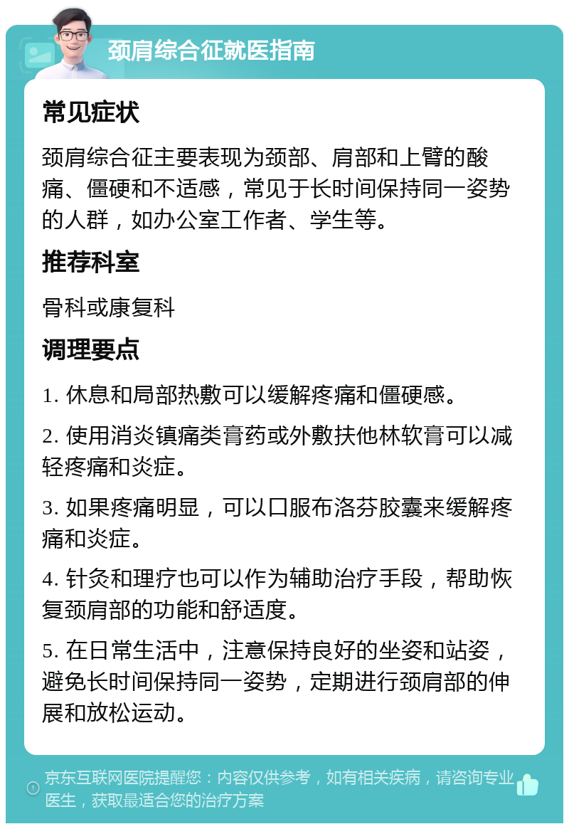 颈肩综合征就医指南 常见症状 颈肩综合征主要表现为颈部、肩部和上臂的酸痛、僵硬和不适感，常见于长时间保持同一姿势的人群，如办公室工作者、学生等。 推荐科室 骨科或康复科 调理要点 1. 休息和局部热敷可以缓解疼痛和僵硬感。 2. 使用消炎镇痛类膏药或外敷扶他林软膏可以减轻疼痛和炎症。 3. 如果疼痛明显，可以口服布洛芬胶囊来缓解疼痛和炎症。 4. 针灸和理疗也可以作为辅助治疗手段，帮助恢复颈肩部的功能和舒适度。 5. 在日常生活中，注意保持良好的坐姿和站姿，避免长时间保持同一姿势，定期进行颈肩部的伸展和放松运动。