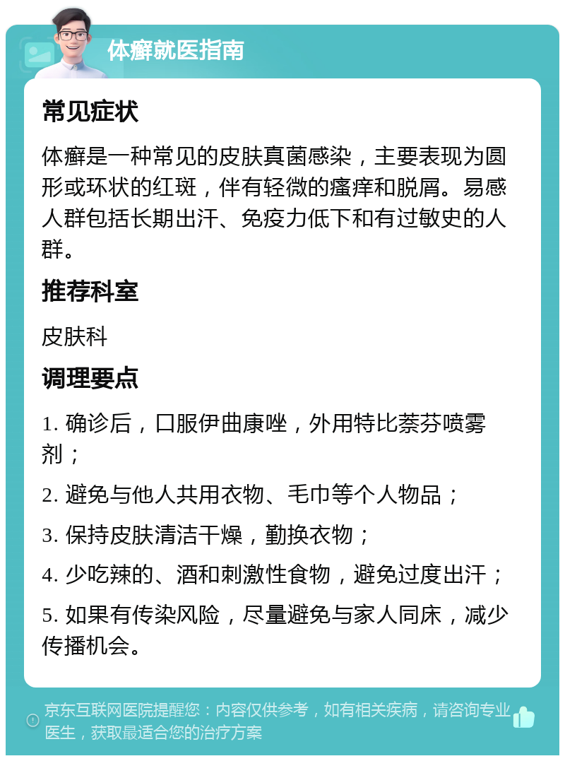 体癣就医指南 常见症状 体癣是一种常见的皮肤真菌感染，主要表现为圆形或环状的红斑，伴有轻微的瘙痒和脱屑。易感人群包括长期出汗、免疫力低下和有过敏史的人群。 推荐科室 皮肤科 调理要点 1. 确诊后，口服伊曲康唑，外用特比萘芬喷雾剂； 2. 避免与他人共用衣物、毛巾等个人物品； 3. 保持皮肤清洁干燥，勤换衣物； 4. 少吃辣的、酒和刺激性食物，避免过度出汗； 5. 如果有传染风险，尽量避免与家人同床，减少传播机会。