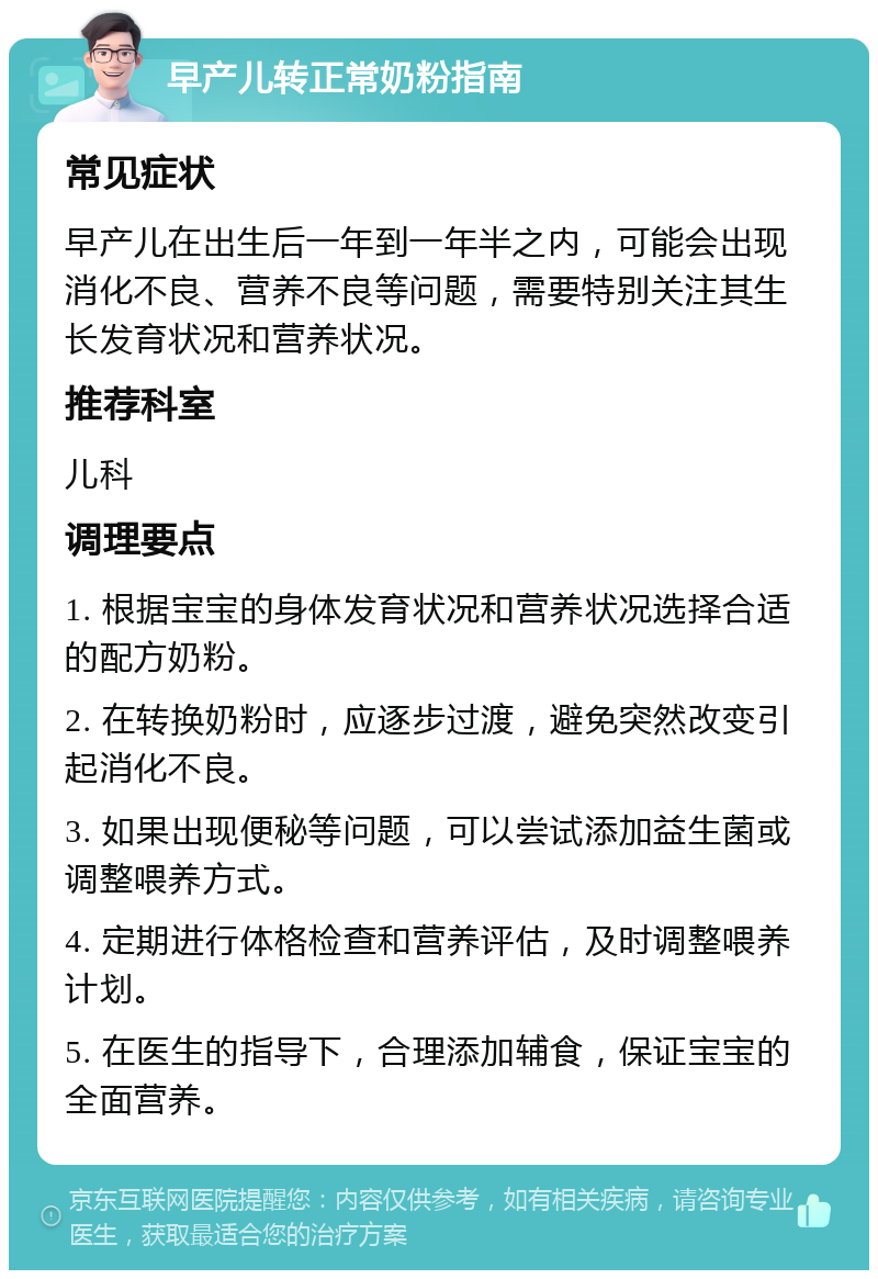 早产儿转正常奶粉指南 常见症状 早产儿在出生后一年到一年半之内，可能会出现消化不良、营养不良等问题，需要特别关注其生长发育状况和营养状况。 推荐科室 儿科 调理要点 1. 根据宝宝的身体发育状况和营养状况选择合适的配方奶粉。 2. 在转换奶粉时，应逐步过渡，避免突然改变引起消化不良。 3. 如果出现便秘等问题，可以尝试添加益生菌或调整喂养方式。 4. 定期进行体格检查和营养评估，及时调整喂养计划。 5. 在医生的指导下，合理添加辅食，保证宝宝的全面营养。