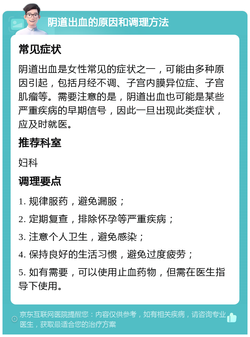 阴道出血的原因和调理方法 常见症状 阴道出血是女性常见的症状之一，可能由多种原因引起，包括月经不调、子宫内膜异位症、子宫肌瘤等。需要注意的是，阴道出血也可能是某些严重疾病的早期信号，因此一旦出现此类症状，应及时就医。 推荐科室 妇科 调理要点 1. 规律服药，避免漏服； 2. 定期复查，排除怀孕等严重疾病； 3. 注意个人卫生，避免感染； 4. 保持良好的生活习惯，避免过度疲劳； 5. 如有需要，可以使用止血药物，但需在医生指导下使用。