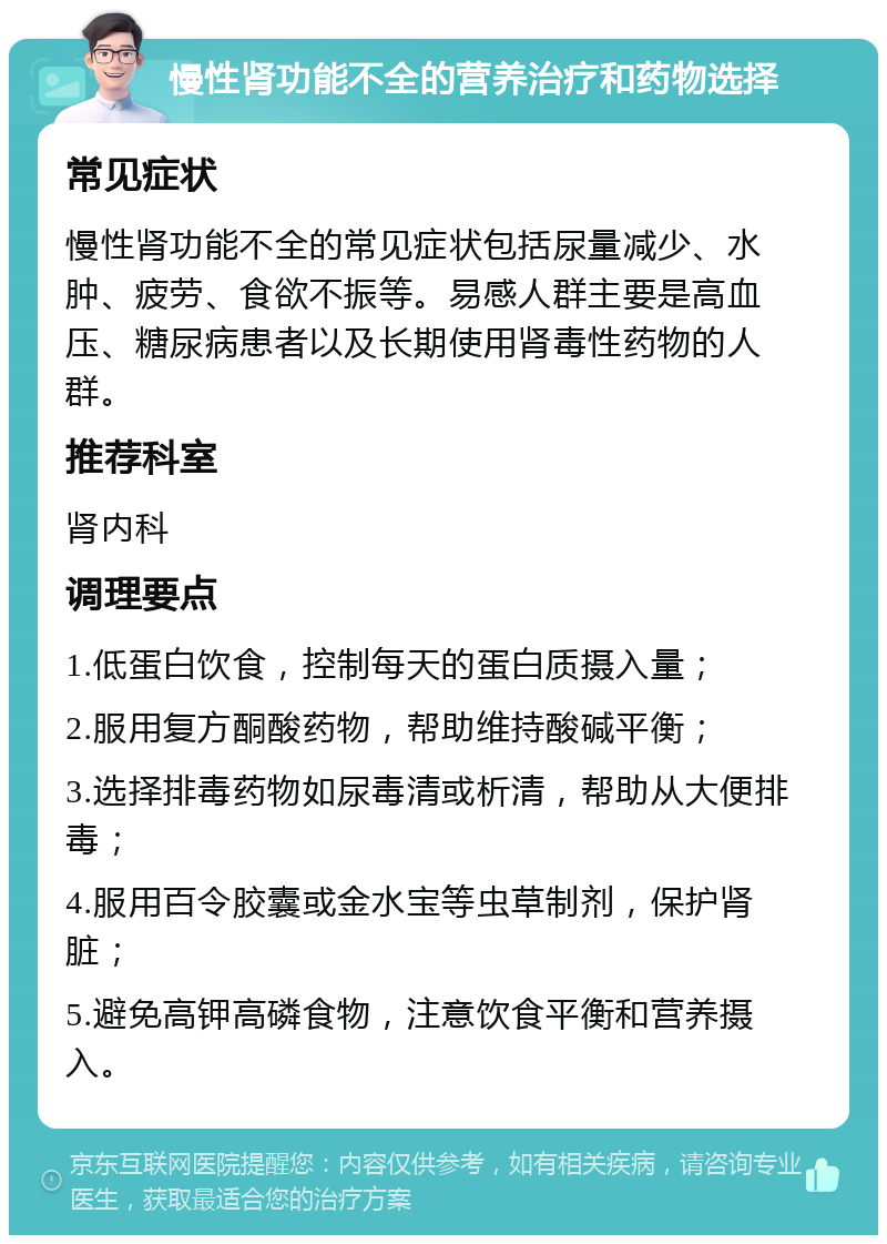 慢性肾功能不全的营养治疗和药物选择 常见症状 慢性肾功能不全的常见症状包括尿量减少、水肿、疲劳、食欲不振等。易感人群主要是高血压、糖尿病患者以及长期使用肾毒性药物的人群。 推荐科室 肾内科 调理要点 1.低蛋白饮食，控制每天的蛋白质摄入量； 2.服用复方酮酸药物，帮助维持酸碱平衡； 3.选择排毒药物如尿毒清或析清，帮助从大便排毒； 4.服用百令胶囊或金水宝等虫草制剂，保护肾脏； 5.避免高钾高磷食物，注意饮食平衡和营养摄入。