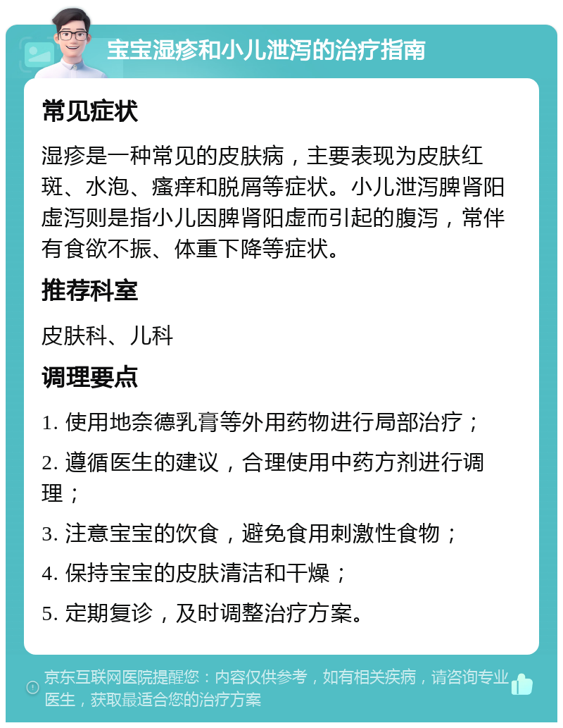 宝宝湿疹和小儿泄泻的治疗指南 常见症状 湿疹是一种常见的皮肤病，主要表现为皮肤红斑、水泡、瘙痒和脱屑等症状。小儿泄泻脾肾阳虚泻则是指小儿因脾肾阳虚而引起的腹泻，常伴有食欲不振、体重下降等症状。 推荐科室 皮肤科、儿科 调理要点 1. 使用地奈德乳膏等外用药物进行局部治疗； 2. 遵循医生的建议，合理使用中药方剂进行调理； 3. 注意宝宝的饮食，避免食用刺激性食物； 4. 保持宝宝的皮肤清洁和干燥； 5. 定期复诊，及时调整治疗方案。