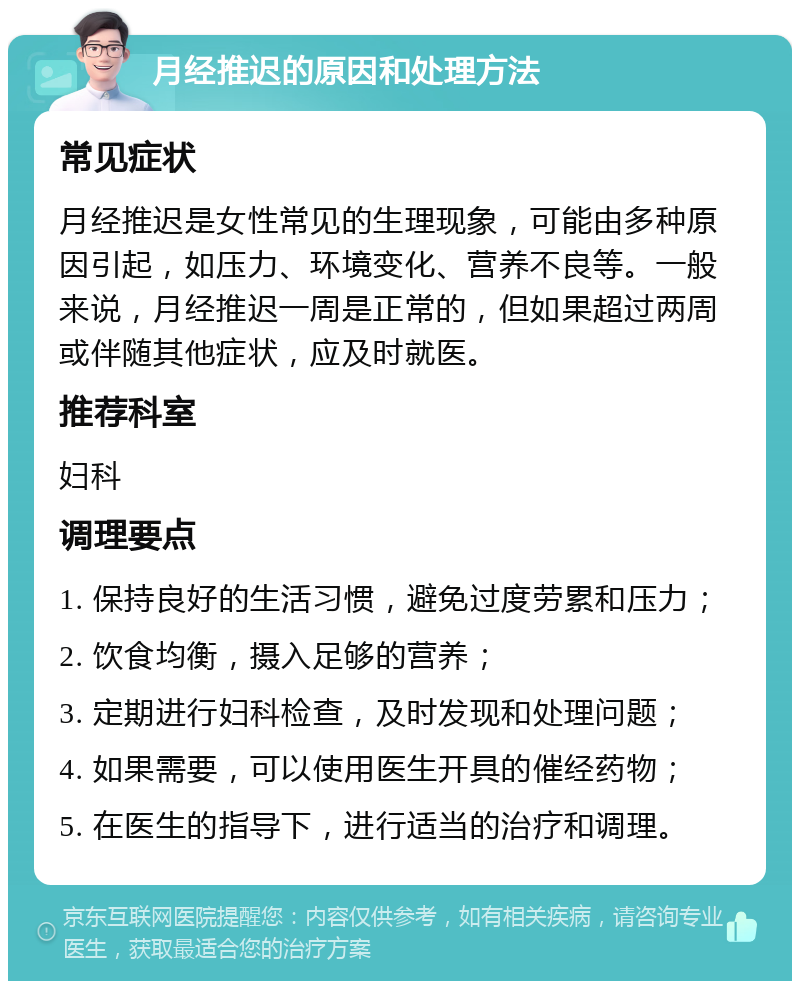 月经推迟的原因和处理方法 常见症状 月经推迟是女性常见的生理现象，可能由多种原因引起，如压力、环境变化、营养不良等。一般来说，月经推迟一周是正常的，但如果超过两周或伴随其他症状，应及时就医。 推荐科室 妇科 调理要点 1. 保持良好的生活习惯，避免过度劳累和压力； 2. 饮食均衡，摄入足够的营养； 3. 定期进行妇科检查，及时发现和处理问题； 4. 如果需要，可以使用医生开具的催经药物； 5. 在医生的指导下，进行适当的治疗和调理。