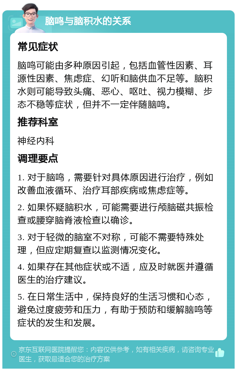 脑鸣与脑积水的关系 常见症状 脑鸣可能由多种原因引起，包括血管性因素、耳源性因素、焦虑症、幻听和脑供血不足等。脑积水则可能导致头痛、恶心、呕吐、视力模糊、步态不稳等症状，但并不一定伴随脑鸣。 推荐科室 神经内科 调理要点 1. 对于脑鸣，需要针对具体原因进行治疗，例如改善血液循环、治疗耳部疾病或焦虑症等。 2. 如果怀疑脑积水，可能需要进行颅脑磁共振检查或腰穿脑脊液检查以确诊。 3. 对于轻微的脑室不对称，可能不需要特殊处理，但应定期复查以监测情况变化。 4. 如果存在其他症状或不适，应及时就医并遵循医生的治疗建议。 5. 在日常生活中，保持良好的生活习惯和心态，避免过度疲劳和压力，有助于预防和缓解脑鸣等症状的发生和发展。