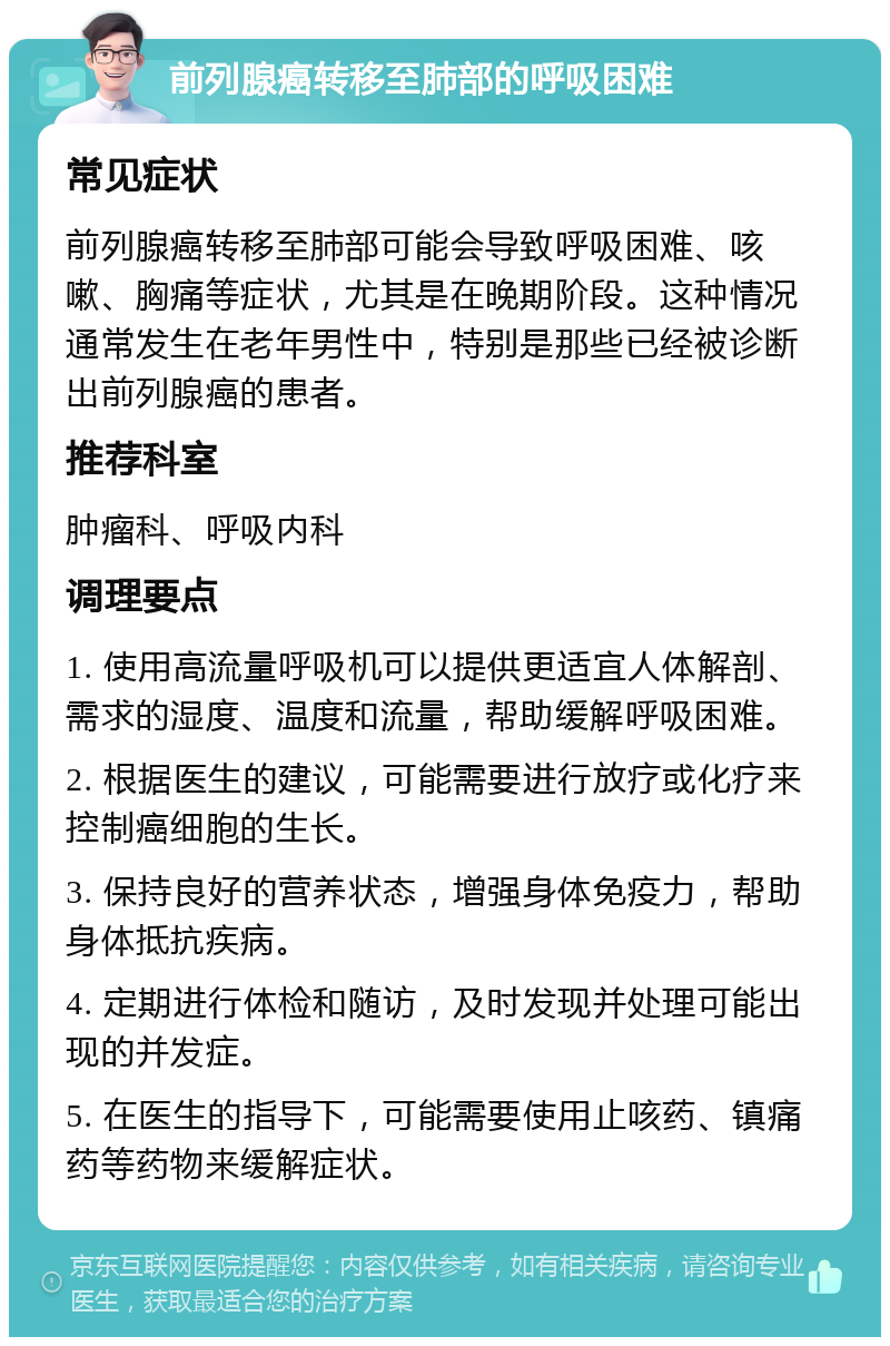 前列腺癌转移至肺部的呼吸困难 常见症状 前列腺癌转移至肺部可能会导致呼吸困难、咳嗽、胸痛等症状，尤其是在晚期阶段。这种情况通常发生在老年男性中，特别是那些已经被诊断出前列腺癌的患者。 推荐科室 肿瘤科、呼吸内科 调理要点 1. 使用高流量呼吸机可以提供更适宜人体解剖、需求的湿度、温度和流量，帮助缓解呼吸困难。 2. 根据医生的建议，可能需要进行放疗或化疗来控制癌细胞的生长。 3. 保持良好的营养状态，增强身体免疫力，帮助身体抵抗疾病。 4. 定期进行体检和随访，及时发现并处理可能出现的并发症。 5. 在医生的指导下，可能需要使用止咳药、镇痛药等药物来缓解症状。