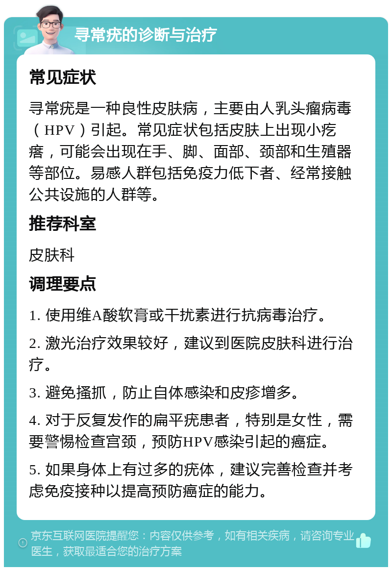 寻常疣的诊断与治疗 常见症状 寻常疣是一种良性皮肤病，主要由人乳头瘤病毒（HPV）引起。常见症状包括皮肤上出现小疙瘩，可能会出现在手、脚、面部、颈部和生殖器等部位。易感人群包括免疫力低下者、经常接触公共设施的人群等。 推荐科室 皮肤科 调理要点 1. 使用维A酸软膏或干扰素进行抗病毒治疗。 2. 激光治疗效果较好，建议到医院皮肤科进行治疗。 3. 避免搔抓，防止自体感染和皮疹增多。 4. 对于反复发作的扁平疣患者，特别是女性，需要警惕检查宫颈，预防HPV感染引起的癌症。 5. 如果身体上有过多的疣体，建议完善检查并考虑免疫接种以提高预防癌症的能力。