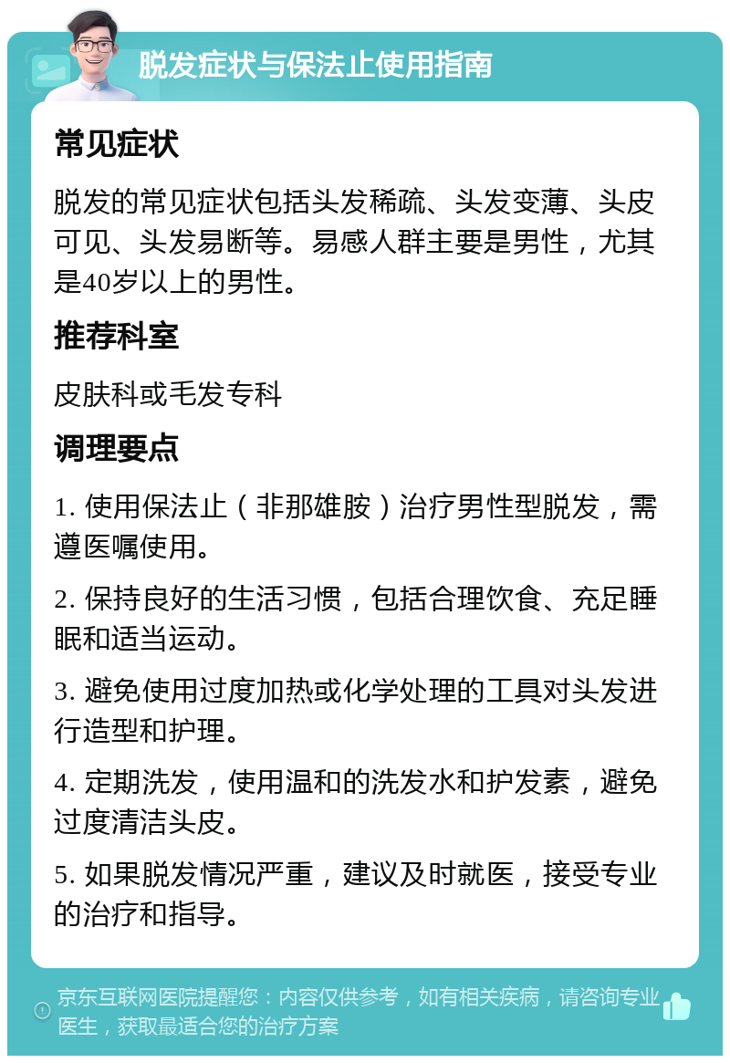 脱发症状与保法止使用指南 常见症状 脱发的常见症状包括头发稀疏、头发变薄、头皮可见、头发易断等。易感人群主要是男性，尤其是40岁以上的男性。 推荐科室 皮肤科或毛发专科 调理要点 1. 使用保法止（非那雄胺）治疗男性型脱发，需遵医嘱使用。 2. 保持良好的生活习惯，包括合理饮食、充足睡眠和适当运动。 3. 避免使用过度加热或化学处理的工具对头发进行造型和护理。 4. 定期洗发，使用温和的洗发水和护发素，避免过度清洁头皮。 5. 如果脱发情况严重，建议及时就医，接受专业的治疗和指导。