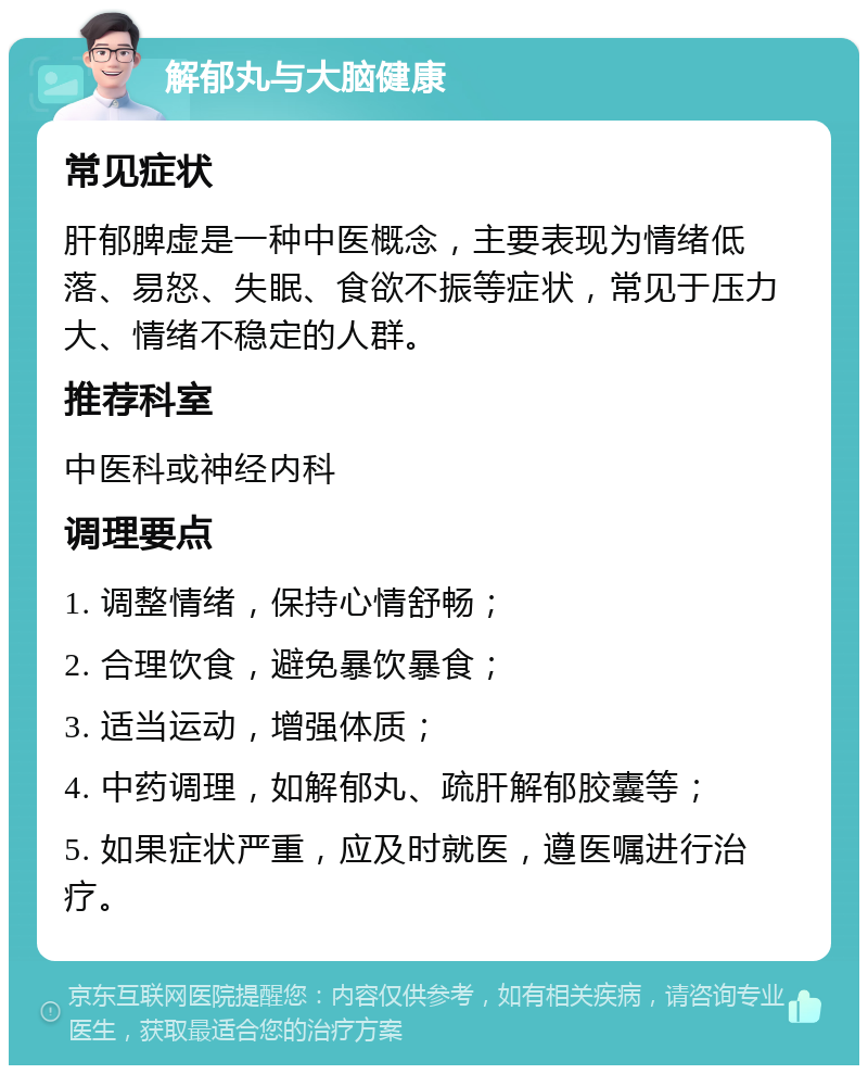 解郁丸与大脑健康 常见症状 肝郁脾虚是一种中医概念，主要表现为情绪低落、易怒、失眠、食欲不振等症状，常见于压力大、情绪不稳定的人群。 推荐科室 中医科或神经内科 调理要点 1. 调整情绪，保持心情舒畅； 2. 合理饮食，避免暴饮暴食； 3. 适当运动，增强体质； 4. 中药调理，如解郁丸、疏肝解郁胶囊等； 5. 如果症状严重，应及时就医，遵医嘱进行治疗。