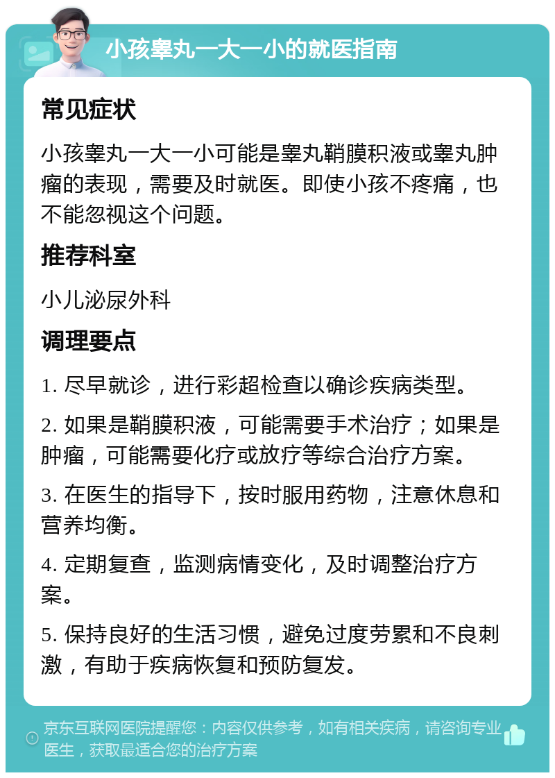 小孩睾丸一大一小的就医指南 常见症状 小孩睾丸一大一小可能是睾丸鞘膜积液或睾丸肿瘤的表现，需要及时就医。即使小孩不疼痛，也不能忽视这个问题。 推荐科室 小儿泌尿外科 调理要点 1. 尽早就诊，进行彩超检查以确诊疾病类型。 2. 如果是鞘膜积液，可能需要手术治疗；如果是肿瘤，可能需要化疗或放疗等综合治疗方案。 3. 在医生的指导下，按时服用药物，注意休息和营养均衡。 4. 定期复查，监测病情变化，及时调整治疗方案。 5. 保持良好的生活习惯，避免过度劳累和不良刺激，有助于疾病恢复和预防复发。