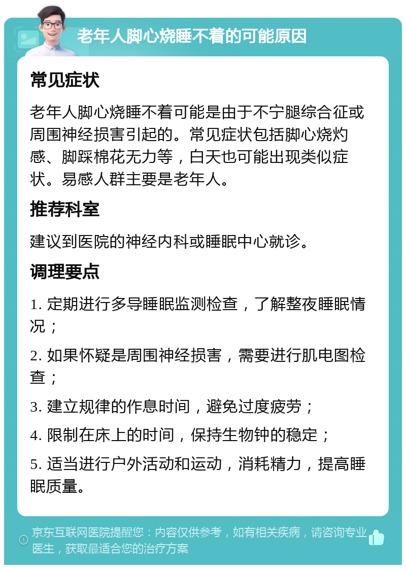 老年人脚心烧睡不着的可能原因 常见症状 老年人脚心烧睡不着可能是由于不宁腿综合征或周围神经损害引起的。常见症状包括脚心烧灼感、脚踩棉花无力等，白天也可能出现类似症状。易感人群主要是老年人。 推荐科室 建议到医院的神经内科或睡眠中心就诊。 调理要点 1. 定期进行多导睡眠监测检查，了解整夜睡眠情况； 2. 如果怀疑是周围神经损害，需要进行肌电图检查； 3. 建立规律的作息时间，避免过度疲劳； 4. 限制在床上的时间，保持生物钟的稳定； 5. 适当进行户外活动和运动，消耗精力，提高睡眠质量。