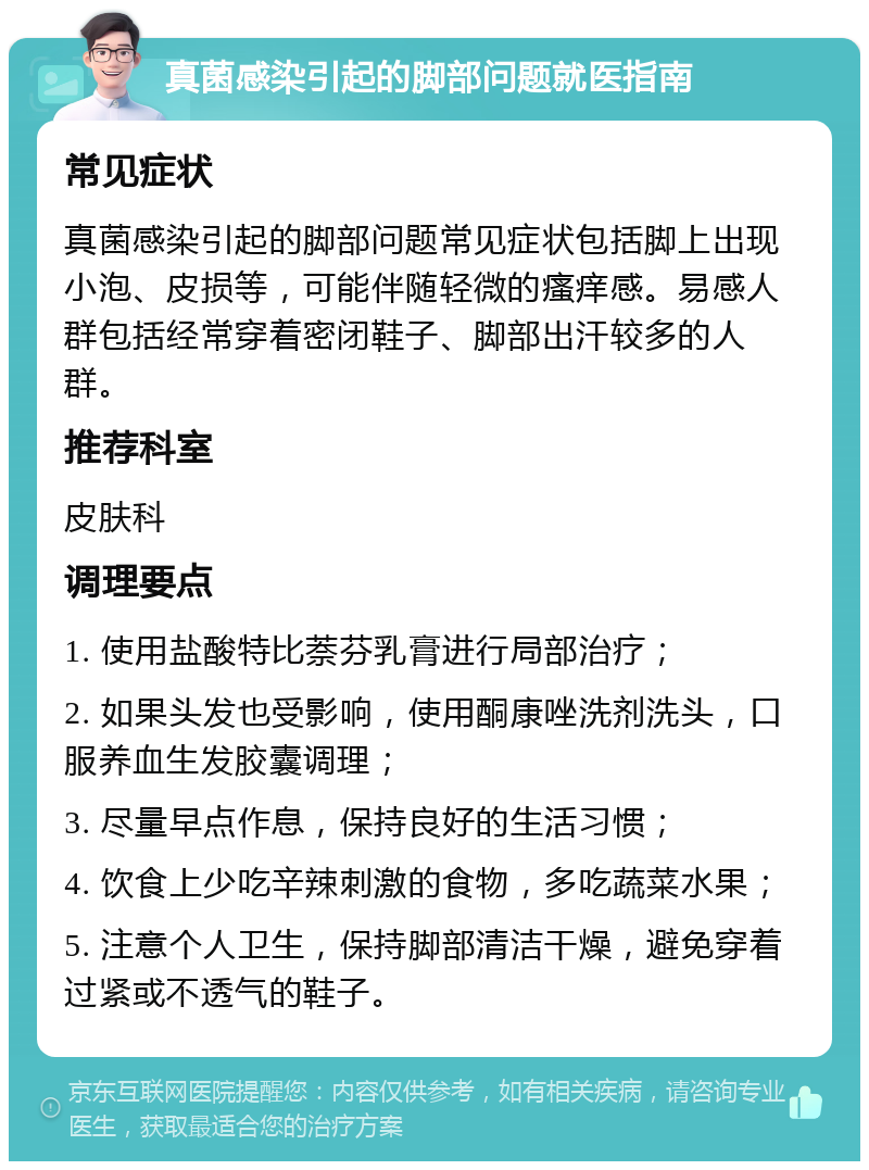 真菌感染引起的脚部问题就医指南 常见症状 真菌感染引起的脚部问题常见症状包括脚上出现小泡、皮损等，可能伴随轻微的瘙痒感。易感人群包括经常穿着密闭鞋子、脚部出汗较多的人群。 推荐科室 皮肤科 调理要点 1. 使用盐酸特比萘芬乳膏进行局部治疗； 2. 如果头发也受影响，使用酮康唑洗剂洗头，口服养血生发胶囊调理； 3. 尽量早点作息，保持良好的生活习惯； 4. 饮食上少吃辛辣刺激的食物，多吃蔬菜水果； 5. 注意个人卫生，保持脚部清洁干燥，避免穿着过紧或不透气的鞋子。