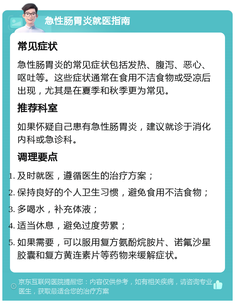 急性肠胃炎就医指南 常见症状 急性肠胃炎的常见症状包括发热、腹泻、恶心、呕吐等。这些症状通常在食用不洁食物或受凉后出现，尤其是在夏季和秋季更为常见。 推荐科室 如果怀疑自己患有急性肠胃炎，建议就诊于消化内科或急诊科。 调理要点 及时就医，遵循医生的治疗方案； 保持良好的个人卫生习惯，避免食用不洁食物； 多喝水，补充体液； 适当休息，避免过度劳累； 如果需要，可以服用复方氨酚烷胺片、诺氟沙星胶囊和复方黄连素片等药物来缓解症状。