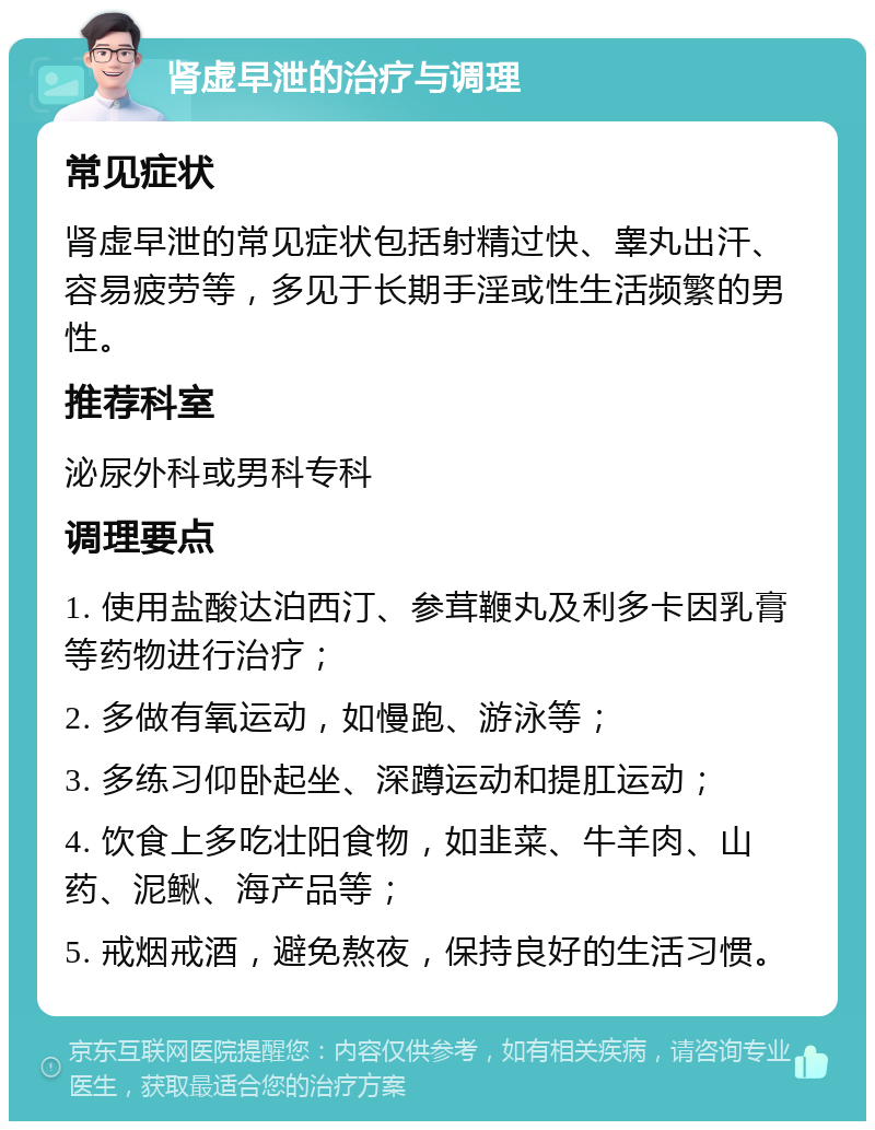 肾虚早泄的治疗与调理 常见症状 肾虚早泄的常见症状包括射精过快、睾丸出汗、容易疲劳等，多见于长期手淫或性生活频繁的男性。 推荐科室 泌尿外科或男科专科 调理要点 1. 使用盐酸达泊西汀、参茸鞭丸及利多卡因乳膏等药物进行治疗； 2. 多做有氧运动，如慢跑、游泳等； 3. 多练习仰卧起坐、深蹲运动和提肛运动； 4. 饮食上多吃壮阳食物，如韭菜、牛羊肉、山药、泥鳅、海产品等； 5. 戒烟戒酒，避免熬夜，保持良好的生活习惯。