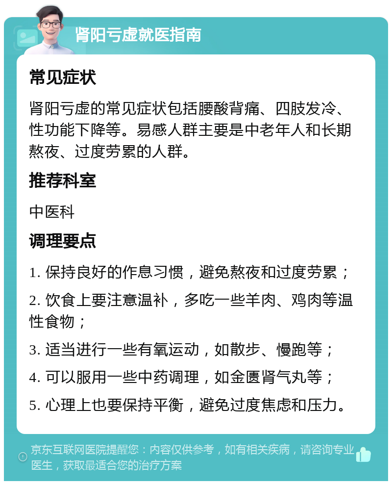 肾阳亏虚就医指南 常见症状 肾阳亏虚的常见症状包括腰酸背痛、四肢发冷、性功能下降等。易感人群主要是中老年人和长期熬夜、过度劳累的人群。 推荐科室 中医科 调理要点 1. 保持良好的作息习惯，避免熬夜和过度劳累； 2. 饮食上要注意温补，多吃一些羊肉、鸡肉等温性食物； 3. 适当进行一些有氧运动，如散步、慢跑等； 4. 可以服用一些中药调理，如金匮肾气丸等； 5. 心理上也要保持平衡，避免过度焦虑和压力。