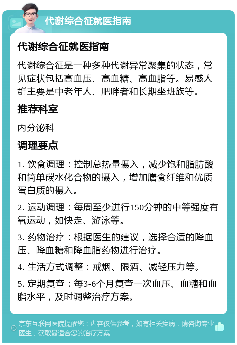 代谢综合征就医指南 代谢综合征就医指南 代谢综合征是一种多种代谢异常聚集的状态，常见症状包括高血压、高血糖、高血脂等。易感人群主要是中老年人、肥胖者和长期坐班族等。 推荐科室 内分泌科 调理要点 1. 饮食调理：控制总热量摄入，减少饱和脂肪酸和简单碳水化合物的摄入，增加膳食纤维和优质蛋白质的摄入。 2. 运动调理：每周至少进行150分钟的中等强度有氧运动，如快走、游泳等。 3. 药物治疗：根据医生的建议，选择合适的降血压、降血糖和降血脂药物进行治疗。 4. 生活方式调整：戒烟、限酒、减轻压力等。 5. 定期复查：每3-6个月复查一次血压、血糖和血脂水平，及时调整治疗方案。