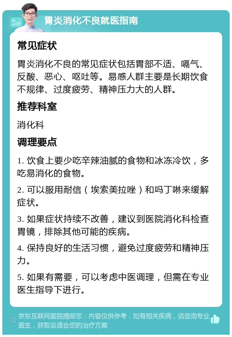 胃炎消化不良就医指南 常见症状 胃炎消化不良的常见症状包括胃部不适、嗝气、反酸、恶心、呕吐等。易感人群主要是长期饮食不规律、过度疲劳、精神压力大的人群。 推荐科室 消化科 调理要点 1. 饮食上要少吃辛辣油腻的食物和冰冻冷饮，多吃易消化的食物。 2. 可以服用耐信（埃索美拉唑）和吗丁啉来缓解症状。 3. 如果症状持续不改善，建议到医院消化科检查胃镜，排除其他可能的疾病。 4. 保持良好的生活习惯，避免过度疲劳和精神压力。 5. 如果有需要，可以考虑中医调理，但需在专业医生指导下进行。