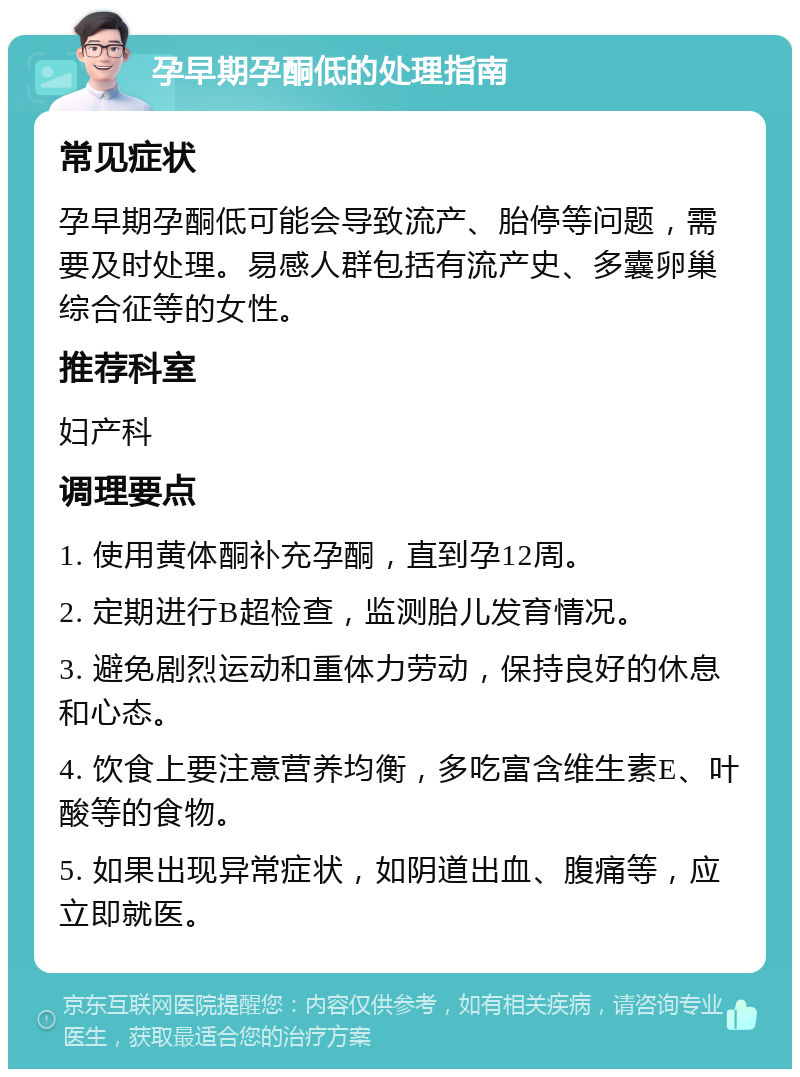 孕早期孕酮低的处理指南 常见症状 孕早期孕酮低可能会导致流产、胎停等问题，需要及时处理。易感人群包括有流产史、多囊卵巢综合征等的女性。 推荐科室 妇产科 调理要点 1. 使用黄体酮补充孕酮，直到孕12周。 2. 定期进行B超检查，监测胎儿发育情况。 3. 避免剧烈运动和重体力劳动，保持良好的休息和心态。 4. 饮食上要注意营养均衡，多吃富含维生素E、叶酸等的食物。 5. 如果出现异常症状，如阴道出血、腹痛等，应立即就医。