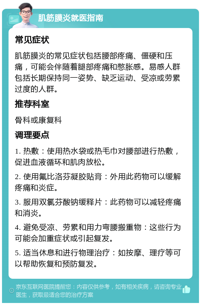 肌筋膜炎就医指南 常见症状 肌筋膜炎的常见症状包括腰部疼痛、僵硬和压痛，可能会伴随着腿部疼痛和憋胀感。易感人群包括长期保持同一姿势、缺乏运动、受凉或劳累过度的人群。 推荐科室 骨科或康复科 调理要点 1. 热敷：使用热水袋或热毛巾对腰部进行热敷，促进血液循环和肌肉放松。 2. 使用氟比洛芬凝胶贴膏：外用此药物可以缓解疼痛和炎症。 3. 服用双氯芬酸钠缓释片：此药物可以减轻疼痛和消炎。 4. 避免受凉、劳累和用力弯腰搬重物：这些行为可能会加重症状或引起复发。 5. 适当休息和进行物理治疗：如按摩、理疗等可以帮助恢复和预防复发。