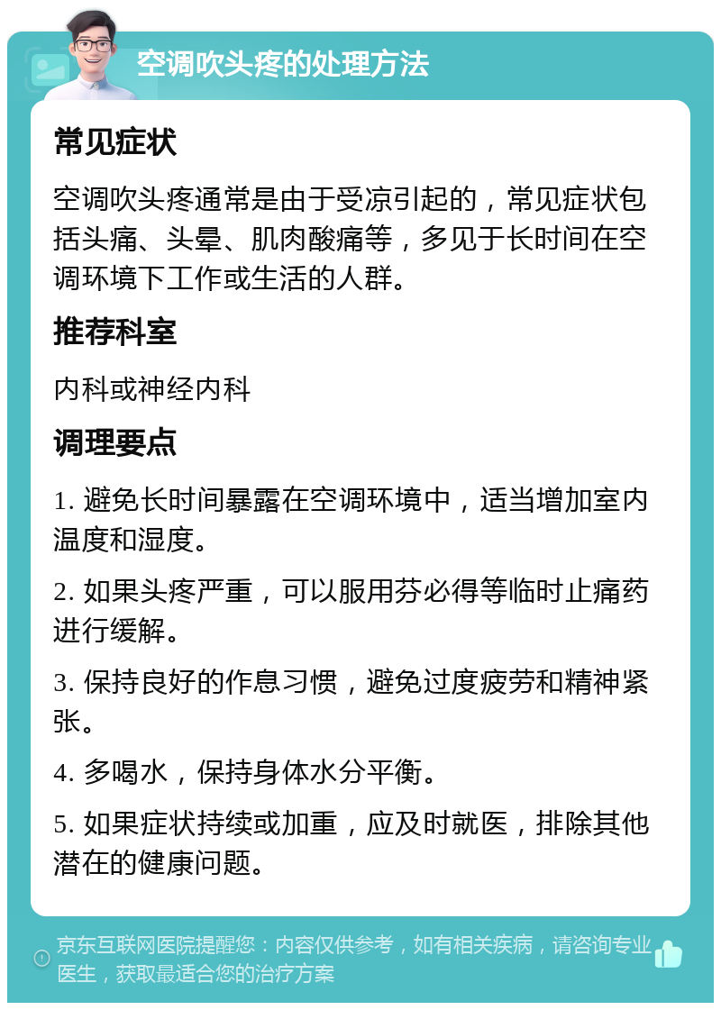 空调吹头疼的处理方法 常见症状 空调吹头疼通常是由于受凉引起的，常见症状包括头痛、头晕、肌肉酸痛等，多见于长时间在空调环境下工作或生活的人群。 推荐科室 内科或神经内科 调理要点 1. 避免长时间暴露在空调环境中，适当增加室内温度和湿度。 2. 如果头疼严重，可以服用芬必得等临时止痛药进行缓解。 3. 保持良好的作息习惯，避免过度疲劳和精神紧张。 4. 多喝水，保持身体水分平衡。 5. 如果症状持续或加重，应及时就医，排除其他潜在的健康问题。