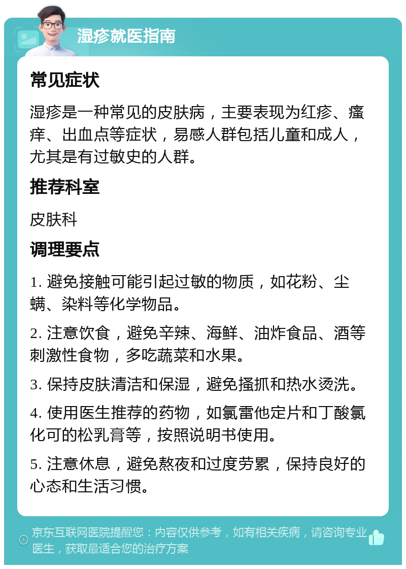 湿疹就医指南 常见症状 湿疹是一种常见的皮肤病，主要表现为红疹、瘙痒、出血点等症状，易感人群包括儿童和成人，尤其是有过敏史的人群。 推荐科室 皮肤科 调理要点 1. 避免接触可能引起过敏的物质，如花粉、尘螨、染料等化学物品。 2. 注意饮食，避免辛辣、海鲜、油炸食品、酒等刺激性食物，多吃蔬菜和水果。 3. 保持皮肤清洁和保湿，避免搔抓和热水烫洗。 4. 使用医生推荐的药物，如氯雷他定片和丁酸氯化可的松乳膏等，按照说明书使用。 5. 注意休息，避免熬夜和过度劳累，保持良好的心态和生活习惯。