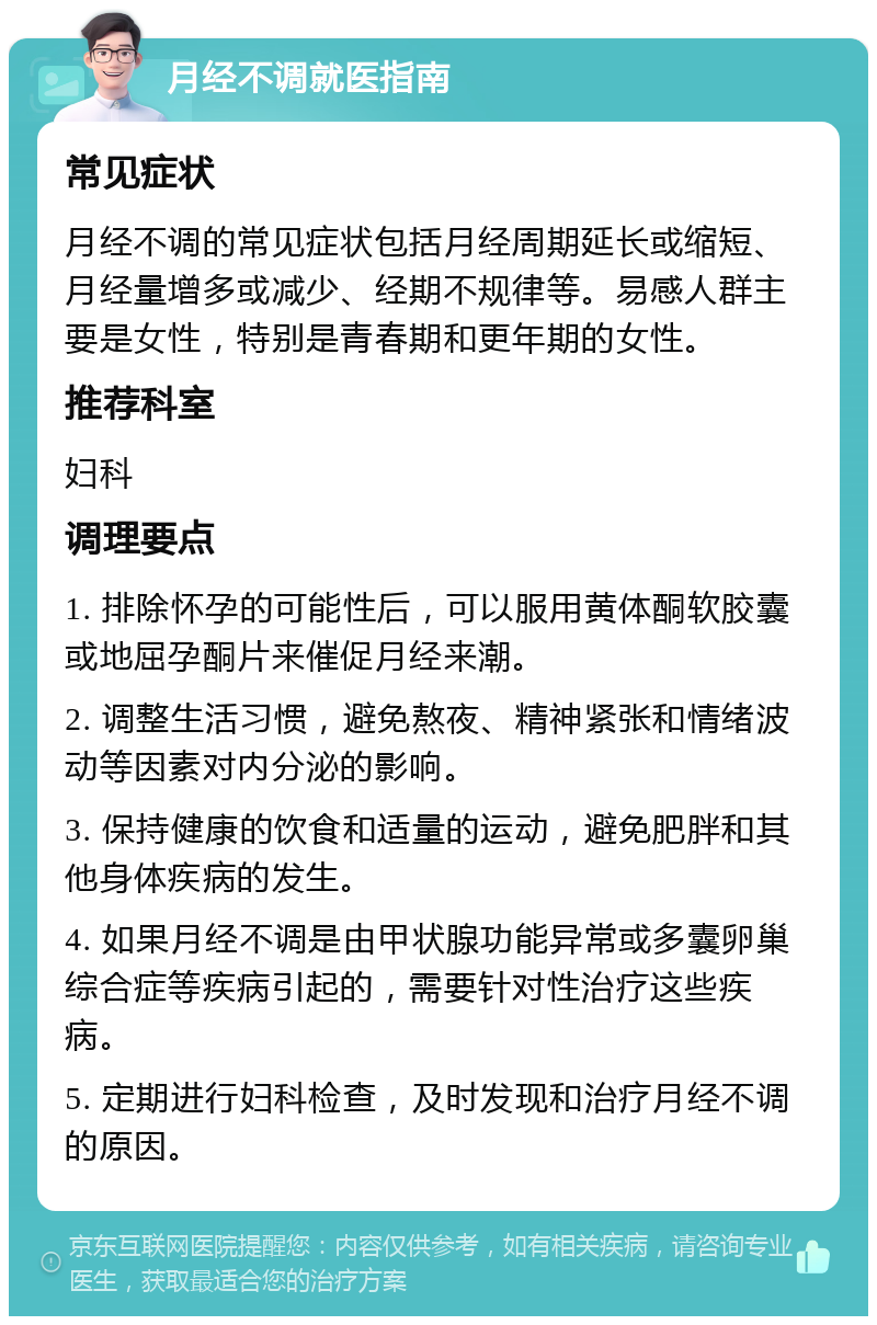 月经不调就医指南 常见症状 月经不调的常见症状包括月经周期延长或缩短、月经量增多或减少、经期不规律等。易感人群主要是女性，特别是青春期和更年期的女性。 推荐科室 妇科 调理要点 1. 排除怀孕的可能性后，可以服用黄体酮软胶囊或地屈孕酮片来催促月经来潮。 2. 调整生活习惯，避免熬夜、精神紧张和情绪波动等因素对内分泌的影响。 3. 保持健康的饮食和适量的运动，避免肥胖和其他身体疾病的发生。 4. 如果月经不调是由甲状腺功能异常或多囊卵巢综合症等疾病引起的，需要针对性治疗这些疾病。 5. 定期进行妇科检查，及时发现和治疗月经不调的原因。