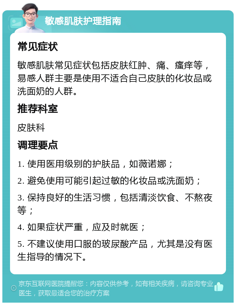 敏感肌肤护理指南 常见症状 敏感肌肤常见症状包括皮肤红肿、痛、瘙痒等，易感人群主要是使用不适合自己皮肤的化妆品或洗面奶的人群。 推荐科室 皮肤科 调理要点 1. 使用医用级别的护肤品，如薇诺娜； 2. 避免使用可能引起过敏的化妆品或洗面奶； 3. 保持良好的生活习惯，包括清淡饮食、不熬夜等； 4. 如果症状严重，应及时就医； 5. 不建议使用口服的玻尿酸产品，尤其是没有医生指导的情况下。