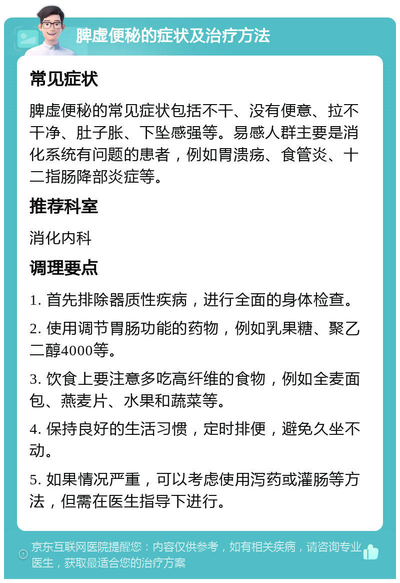 脾虚便秘的症状及治疗方法 常见症状 脾虚便秘的常见症状包括不干、没有便意、拉不干净、肚子胀、下坠感强等。易感人群主要是消化系统有问题的患者，例如胃溃疡、食管炎、十二指肠降部炎症等。 推荐科室 消化内科 调理要点 1. 首先排除器质性疾病，进行全面的身体检查。 2. 使用调节胃肠功能的药物，例如乳果糖、聚乙二醇4000等。 3. 饮食上要注意多吃高纤维的食物，例如全麦面包、燕麦片、水果和蔬菜等。 4. 保持良好的生活习惯，定时排便，避免久坐不动。 5. 如果情况严重，可以考虑使用泻药或灌肠等方法，但需在医生指导下进行。