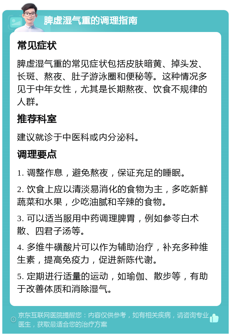 脾虚湿气重的调理指南 常见症状 脾虚湿气重的常见症状包括皮肤暗黄、掉头发、长斑、熬夜、肚子游泳圈和便秘等。这种情况多见于中年女性，尤其是长期熬夜、饮食不规律的人群。 推荐科室 建议就诊于中医科或内分泌科。 调理要点 1. 调整作息，避免熬夜，保证充足的睡眠。 2. 饮食上应以清淡易消化的食物为主，多吃新鲜蔬菜和水果，少吃油腻和辛辣的食物。 3. 可以适当服用中药调理脾胃，例如参苓白术散、四君子汤等。 4. 多维牛磺酸片可以作为辅助治疗，补充多种维生素，提高免疫力，促进新陈代谢。 5. 定期进行适量的运动，如瑜伽、散步等，有助于改善体质和消除湿气。