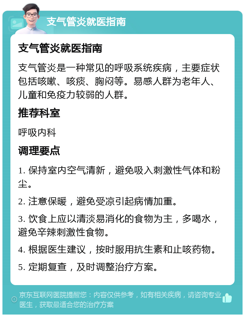 支气管炎就医指南 支气管炎就医指南 支气管炎是一种常见的呼吸系统疾病，主要症状包括咳嗽、咳痰、胸闷等。易感人群为老年人、儿童和免疫力较弱的人群。 推荐科室 呼吸内科 调理要点 1. 保持室内空气清新，避免吸入刺激性气体和粉尘。 2. 注意保暖，避免受凉引起病情加重。 3. 饮食上应以清淡易消化的食物为主，多喝水，避免辛辣刺激性食物。 4. 根据医生建议，按时服用抗生素和止咳药物。 5. 定期复查，及时调整治疗方案。