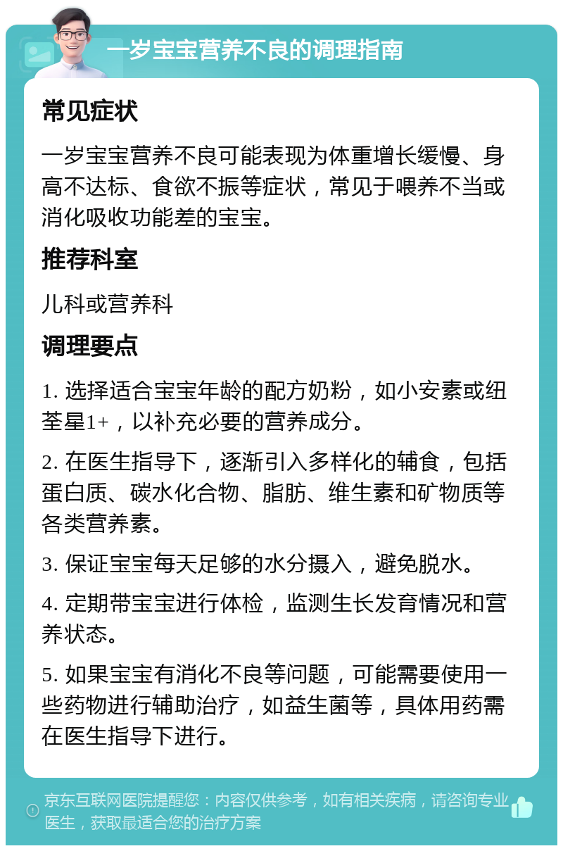 一岁宝宝营养不良的调理指南 常见症状 一岁宝宝营养不良可能表现为体重增长缓慢、身高不达标、食欲不振等症状，常见于喂养不当或消化吸收功能差的宝宝。 推荐科室 儿科或营养科 调理要点 1. 选择适合宝宝年龄的配方奶粉，如小安素或纽荃星1+，以补充必要的营养成分。 2. 在医生指导下，逐渐引入多样化的辅食，包括蛋白质、碳水化合物、脂肪、维生素和矿物质等各类营养素。 3. 保证宝宝每天足够的水分摄入，避免脱水。 4. 定期带宝宝进行体检，监测生长发育情况和营养状态。 5. 如果宝宝有消化不良等问题，可能需要使用一些药物进行辅助治疗，如益生菌等，具体用药需在医生指导下进行。