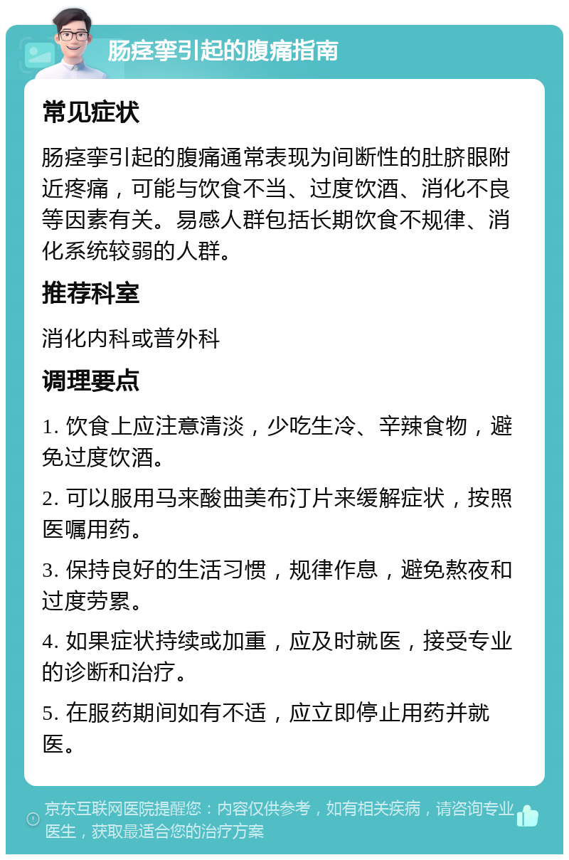 肠痉挛引起的腹痛指南 常见症状 肠痉挛引起的腹痛通常表现为间断性的肚脐眼附近疼痛，可能与饮食不当、过度饮酒、消化不良等因素有关。易感人群包括长期饮食不规律、消化系统较弱的人群。 推荐科室 消化内科或普外科 调理要点 1. 饮食上应注意清淡，少吃生冷、辛辣食物，避免过度饮酒。 2. 可以服用马来酸曲美布汀片来缓解症状，按照医嘱用药。 3. 保持良好的生活习惯，规律作息，避免熬夜和过度劳累。 4. 如果症状持续或加重，应及时就医，接受专业的诊断和治疗。 5. 在服药期间如有不适，应立即停止用药并就医。