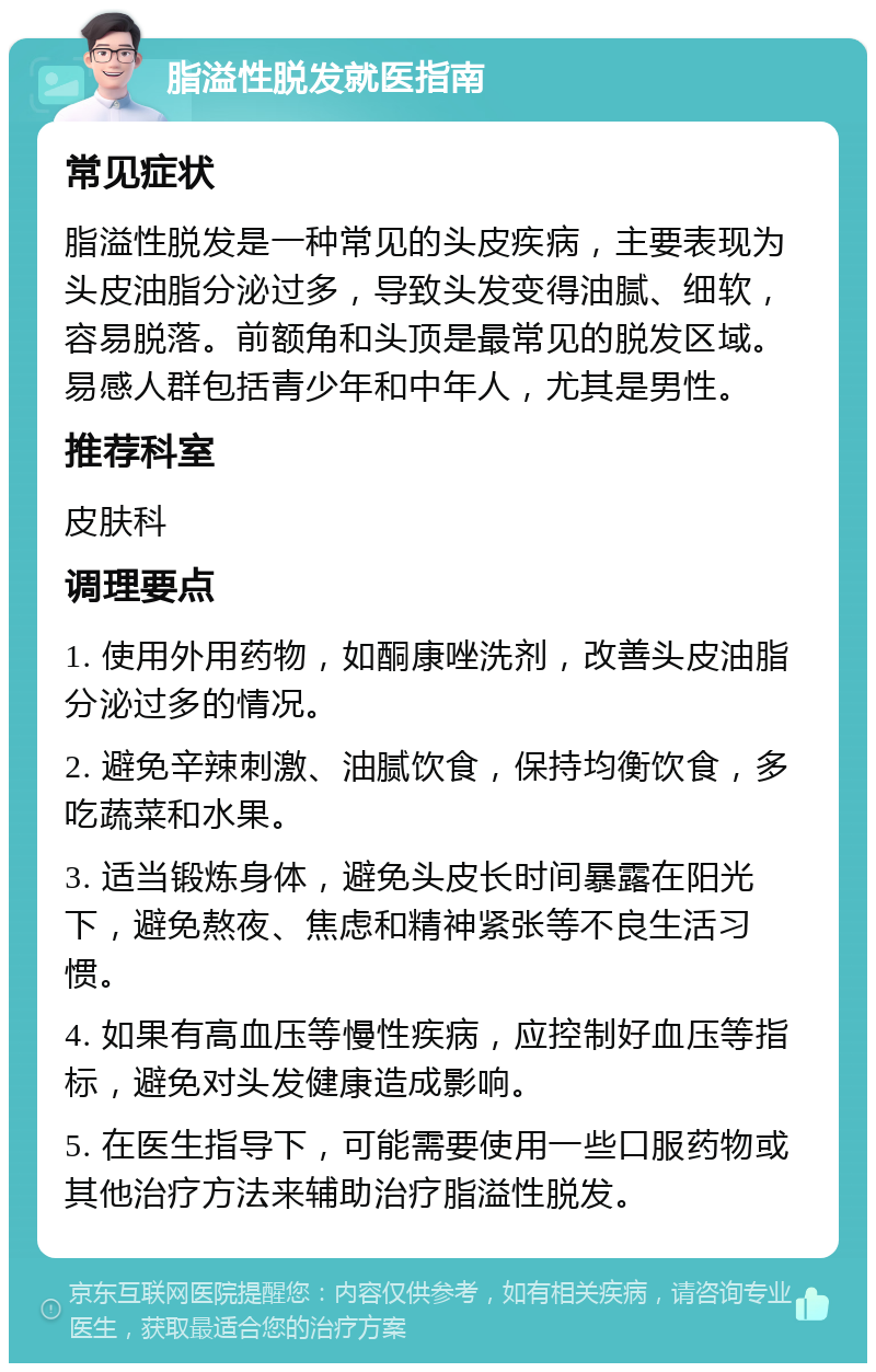 脂溢性脱发就医指南 常见症状 脂溢性脱发是一种常见的头皮疾病，主要表现为头皮油脂分泌过多，导致头发变得油腻、细软，容易脱落。前额角和头顶是最常见的脱发区域。易感人群包括青少年和中年人，尤其是男性。 推荐科室 皮肤科 调理要点 1. 使用外用药物，如酮康唑洗剂，改善头皮油脂分泌过多的情况。 2. 避免辛辣刺激、油腻饮食，保持均衡饮食，多吃蔬菜和水果。 3. 适当锻炼身体，避免头皮长时间暴露在阳光下，避免熬夜、焦虑和精神紧张等不良生活习惯。 4. 如果有高血压等慢性疾病，应控制好血压等指标，避免对头发健康造成影响。 5. 在医生指导下，可能需要使用一些口服药物或其他治疗方法来辅助治疗脂溢性脱发。