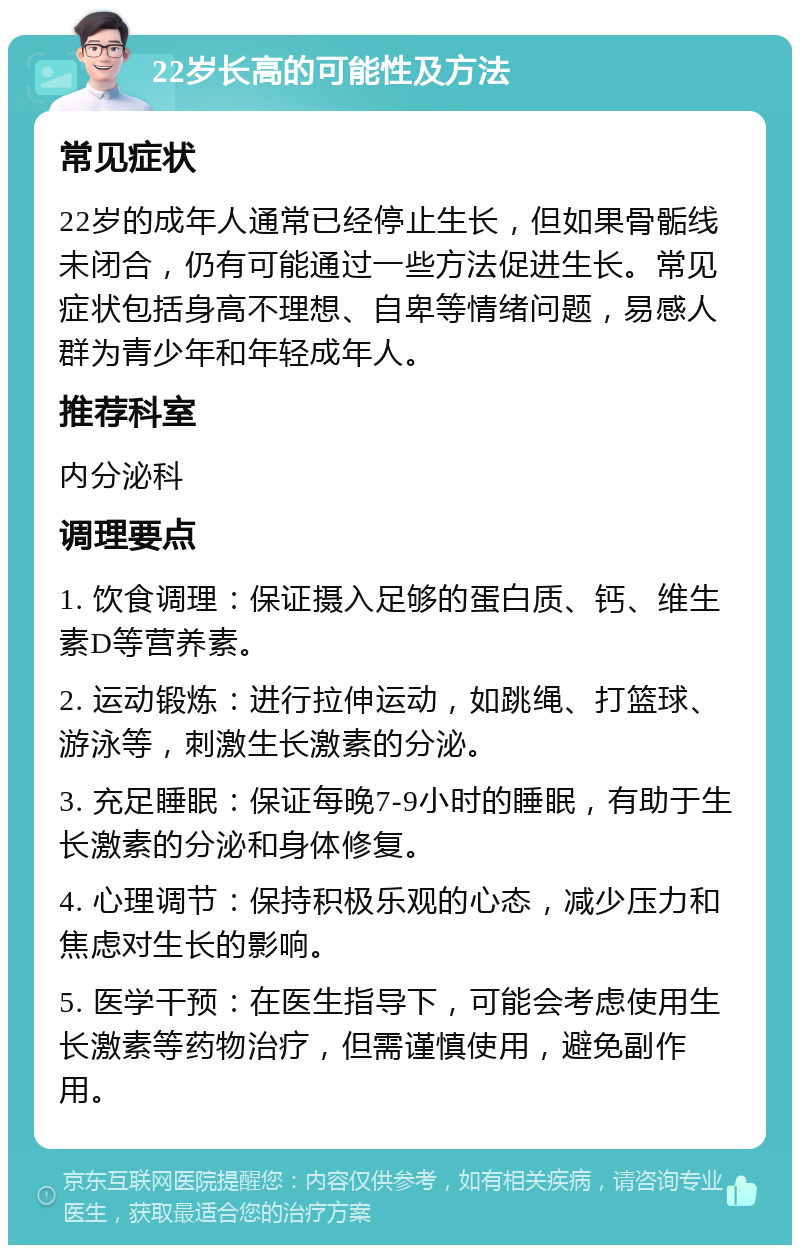 22岁长高的可能性及方法 常见症状 22岁的成年人通常已经停止生长，但如果骨骺线未闭合，仍有可能通过一些方法促进生长。常见症状包括身高不理想、自卑等情绪问题，易感人群为青少年和年轻成年人。 推荐科室 内分泌科 调理要点 1. 饮食调理：保证摄入足够的蛋白质、钙、维生素D等营养素。 2. 运动锻炼：进行拉伸运动，如跳绳、打篮球、游泳等，刺激生长激素的分泌。 3. 充足睡眠：保证每晚7-9小时的睡眠，有助于生长激素的分泌和身体修复。 4. 心理调节：保持积极乐观的心态，减少压力和焦虑对生长的影响。 5. 医学干预：在医生指导下，可能会考虑使用生长激素等药物治疗，但需谨慎使用，避免副作用。