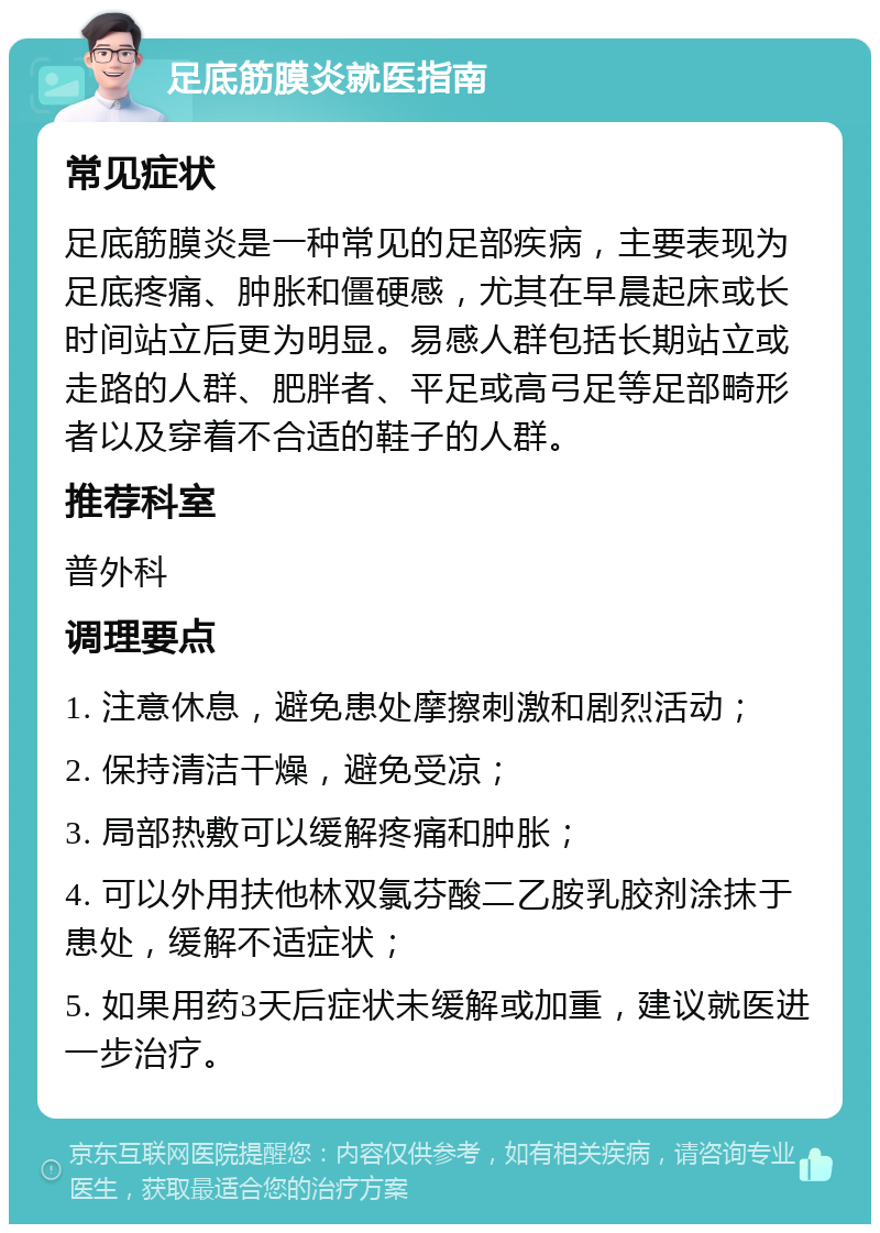 足底筋膜炎就医指南 常见症状 足底筋膜炎是一种常见的足部疾病，主要表现为足底疼痛、肿胀和僵硬感，尤其在早晨起床或长时间站立后更为明显。易感人群包括长期站立或走路的人群、肥胖者、平足或高弓足等足部畸形者以及穿着不合适的鞋子的人群。 推荐科室 普外科 调理要点 1. 注意休息，避免患处摩擦刺激和剧烈活动； 2. 保持清洁干燥，避免受凉； 3. 局部热敷可以缓解疼痛和肿胀； 4. 可以外用扶他林双氯芬酸二乙胺乳胶剂涂抹于患处，缓解不适症状； 5. 如果用药3天后症状未缓解或加重，建议就医进一步治疗。