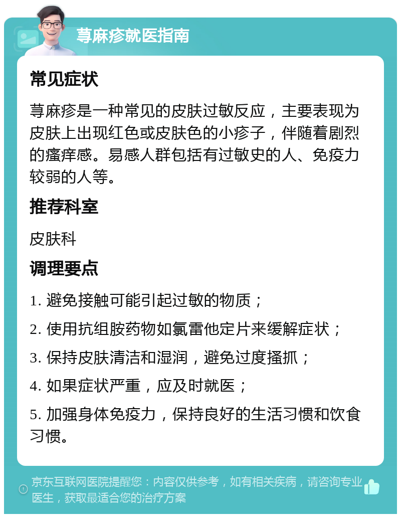 荨麻疹就医指南 常见症状 荨麻疹是一种常见的皮肤过敏反应，主要表现为皮肤上出现红色或皮肤色的小疹子，伴随着剧烈的瘙痒感。易感人群包括有过敏史的人、免疫力较弱的人等。 推荐科室 皮肤科 调理要点 1. 避免接触可能引起过敏的物质； 2. 使用抗组胺药物如氯雷他定片来缓解症状； 3. 保持皮肤清洁和湿润，避免过度搔抓； 4. 如果症状严重，应及时就医； 5. 加强身体免疫力，保持良好的生活习惯和饮食习惯。