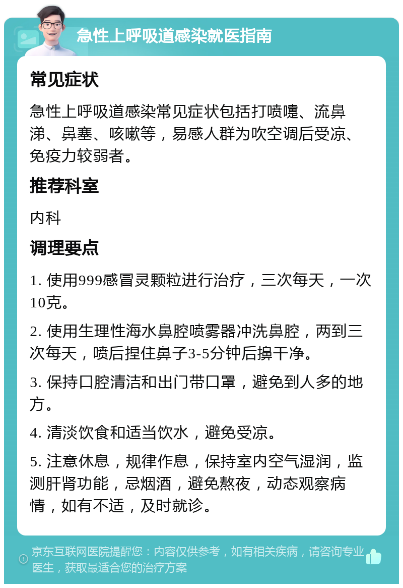 急性上呼吸道感染就医指南 常见症状 急性上呼吸道感染常见症状包括打喷嚏、流鼻涕、鼻塞、咳嗽等，易感人群为吹空调后受凉、免疫力较弱者。 推荐科室 内科 调理要点 1. 使用999感冒灵颗粒进行治疗，三次每天，一次10克。 2. 使用生理性海水鼻腔喷雾器冲洗鼻腔，两到三次每天，喷后捏住鼻子3-5分钟后擤干净。 3. 保持口腔清洁和出门带口罩，避免到人多的地方。 4. 清淡饮食和适当饮水，避免受凉。 5. 注意休息，规律作息，保持室内空气湿润，监测肝肾功能，忌烟酒，避免熬夜，动态观察病情，如有不适，及时就诊。