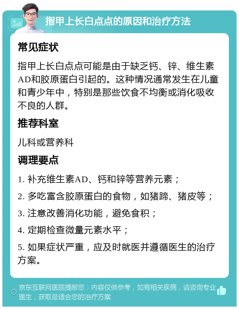 指甲上长白点点的原因和治疗方法 常见症状 指甲上长白点点可能是由于缺乏钙、锌、维生素AD和胶原蛋白引起的。这种情况通常发生在儿童和青少年中，特别是那些饮食不均衡或消化吸收不良的人群。 推荐科室 儿科或营养科 调理要点 1. 补充维生素AD、钙和锌等营养元素； 2. 多吃富含胶原蛋白的食物，如猪蹄、猪皮等； 3. 注意改善消化功能，避免食积； 4. 定期检查微量元素水平； 5. 如果症状严重，应及时就医并遵循医生的治疗方案。