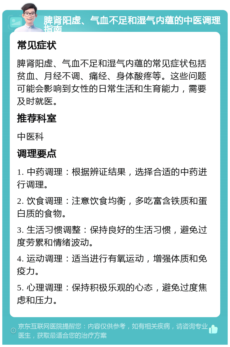 脾肾阳虚、气血不足和湿气内蕴的中医调理指南 常见症状 脾肾阳虚、气血不足和湿气内蕴的常见症状包括贫血、月经不调、痛经、身体酸疼等。这些问题可能会影响到女性的日常生活和生育能力，需要及时就医。 推荐科室 中医科 调理要点 1. 中药调理：根据辨证结果，选择合适的中药进行调理。 2. 饮食调理：注意饮食均衡，多吃富含铁质和蛋白质的食物。 3. 生活习惯调整：保持良好的生活习惯，避免过度劳累和情绪波动。 4. 运动调理：适当进行有氧运动，增强体质和免疫力。 5. 心理调理：保持积极乐观的心态，避免过度焦虑和压力。