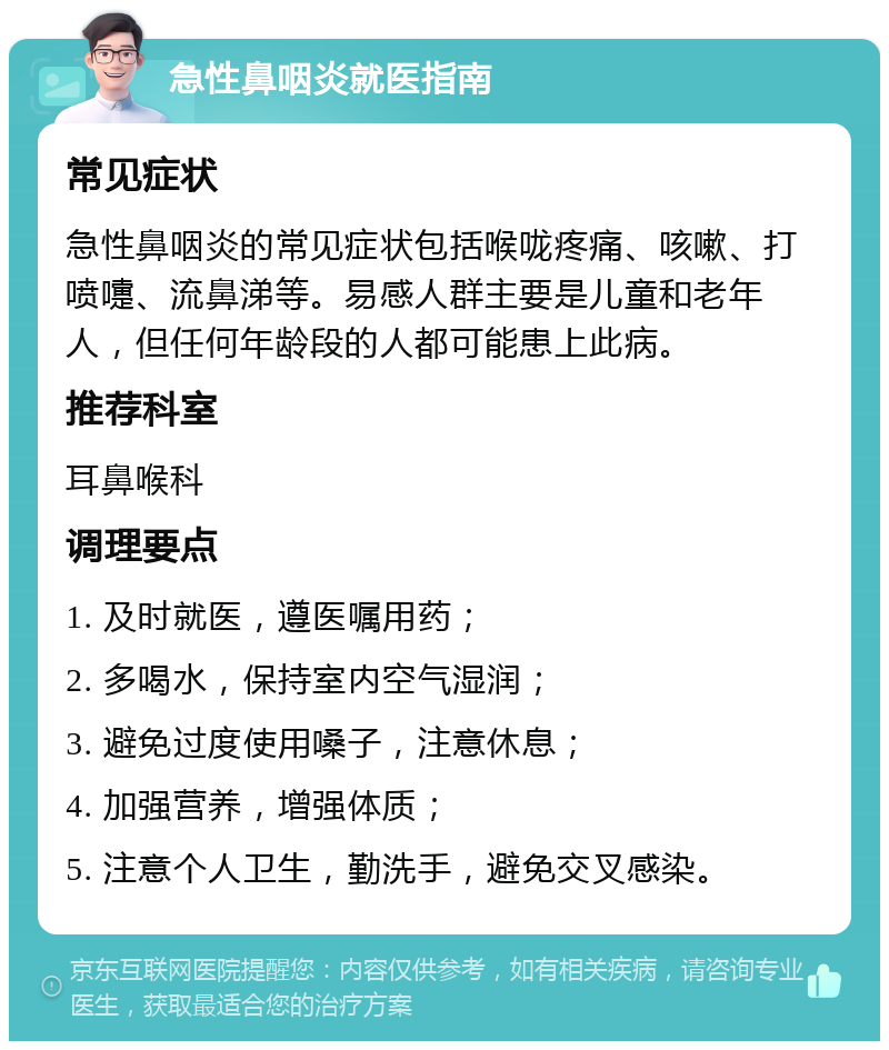 急性鼻咽炎就医指南 常见症状 急性鼻咽炎的常见症状包括喉咙疼痛、咳嗽、打喷嚏、流鼻涕等。易感人群主要是儿童和老年人，但任何年龄段的人都可能患上此病。 推荐科室 耳鼻喉科 调理要点 1. 及时就医，遵医嘱用药； 2. 多喝水，保持室内空气湿润； 3. 避免过度使用嗓子，注意休息； 4. 加强营养，增强体质； 5. 注意个人卫生，勤洗手，避免交叉感染。