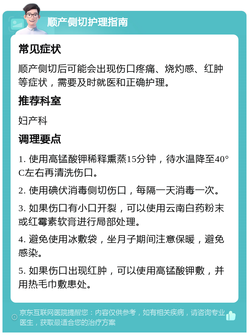 顺产侧切护理指南 常见症状 顺产侧切后可能会出现伤口疼痛、烧灼感、红肿等症状，需要及时就医和正确护理。 推荐科室 妇产科 调理要点 1. 使用高锰酸钾稀释熏蒸15分钟，待水温降至40°C左右再清洗伤口。 2. 使用碘伏消毒侧切伤口，每隔一天消毒一次。 3. 如果伤口有小口开裂，可以使用云南白药粉末或红霉素软膏进行局部处理。 4. 避免使用冰敷袋，坐月子期间注意保暖，避免感染。 5. 如果伤口出现红肿，可以使用高锰酸钾敷，并用热毛巾敷患处。