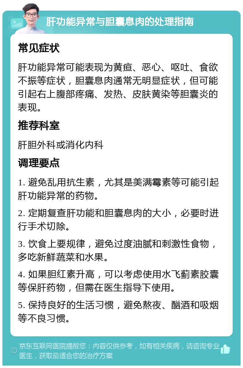 肝功能异常与胆囊息肉的处理指南 常见症状 肝功能异常可能表现为黄疸、恶心、呕吐、食欲不振等症状，胆囊息肉通常无明显症状，但可能引起右上腹部疼痛、发热、皮肤黄染等胆囊炎的表现。 推荐科室 肝胆外科或消化内科 调理要点 1. 避免乱用抗生素，尤其是美满霉素等可能引起肝功能异常的药物。 2. 定期复查肝功能和胆囊息肉的大小，必要时进行手术切除。 3. 饮食上要规律，避免过度油腻和刺激性食物，多吃新鲜蔬菜和水果。 4. 如果胆红素升高，可以考虑使用水飞蓟素胶囊等保肝药物，但需在医生指导下使用。 5. 保持良好的生活习惯，避免熬夜、酗酒和吸烟等不良习惯。