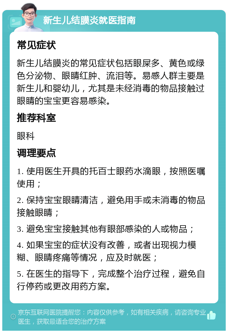 新生儿结膜炎就医指南 常见症状 新生儿结膜炎的常见症状包括眼屎多、黄色或绿色分泌物、眼睛红肿、流泪等。易感人群主要是新生儿和婴幼儿，尤其是未经消毒的物品接触过眼睛的宝宝更容易感染。 推荐科室 眼科 调理要点 1. 使用医生开具的托百士眼药水滴眼，按照医嘱使用； 2. 保持宝宝眼睛清洁，避免用手或未消毒的物品接触眼睛； 3. 避免宝宝接触其他有眼部感染的人或物品； 4. 如果宝宝的症状没有改善，或者出现视力模糊、眼睛疼痛等情况，应及时就医； 5. 在医生的指导下，完成整个治疗过程，避免自行停药或更改用药方案。