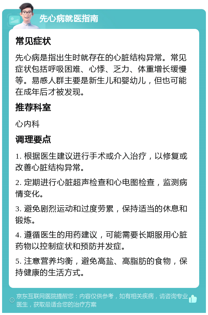 先心病就医指南 常见症状 先心病是指出生时就存在的心脏结构异常。常见症状包括呼吸困难、心悸、乏力、体重增长缓慢等。易感人群主要是新生儿和婴幼儿，但也可能在成年后才被发现。 推荐科室 心内科 调理要点 1. 根据医生建议进行手术或介入治疗，以修复或改善心脏结构异常。 2. 定期进行心脏超声检查和心电图检查，监测病情变化。 3. 避免剧烈运动和过度劳累，保持适当的休息和锻炼。 4. 遵循医生的用药建议，可能需要长期服用心脏药物以控制症状和预防并发症。 5. 注意营养均衡，避免高盐、高脂肪的食物，保持健康的生活方式。