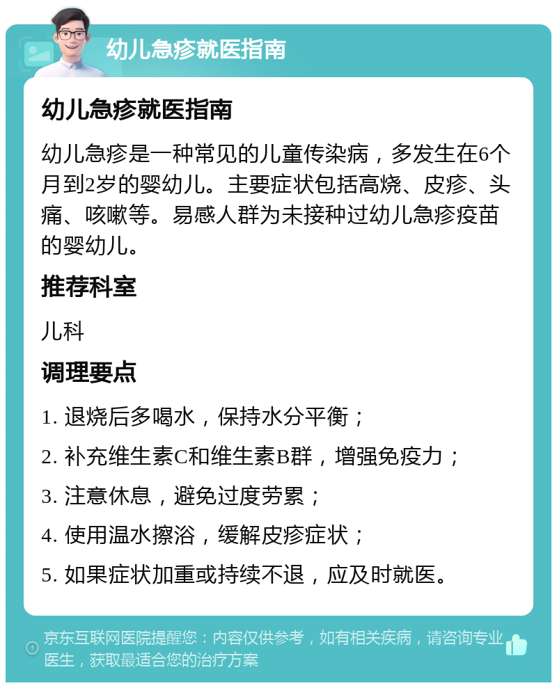 幼儿急疹就医指南 幼儿急疹就医指南 幼儿急疹是一种常见的儿童传染病，多发生在6个月到2岁的婴幼儿。主要症状包括高烧、皮疹、头痛、咳嗽等。易感人群为未接种过幼儿急疹疫苗的婴幼儿。 推荐科室 儿科 调理要点 1. 退烧后多喝水，保持水分平衡； 2. 补充维生素C和维生素B群，增强免疫力； 3. 注意休息，避免过度劳累； 4. 使用温水擦浴，缓解皮疹症状； 5. 如果症状加重或持续不退，应及时就医。